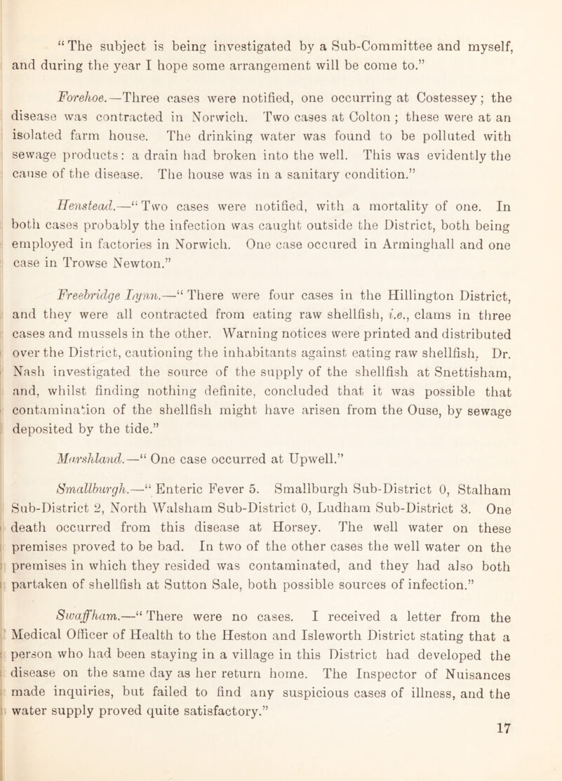 “The subject is being investigated by a Sub-Committee and myself, and during the year I hope some arrangement will be come to.” Forehoe.— Three cases were notified, one occurring at Costessey; the disease was contracted in Norwich. Two cases at Colton ; these were at an isolated farm house. The drinking water was found to be polluted with sewage products: a drain had broken into the well. This was evidently the cause of the disease. The house was in a sanitary condition.” Henstead,—“Two cases were notified, with a mortality of one. In both cases probably the infection was caught outside the District, both being employed in factories in Norwich. One case occured in Arminghall and one case in Trowse Newton.” Freebridge Lynn.—“ There were four cases in the Hillington District, and they were all contracted from eating raw shellfish, i.e., clams in three cases and mussels in the other. Warning notices were printed and distributed over the District, cautioning the inhabitants against eating raw shellfish, Dr. Nash investigated the source of the supply of the shellfish at Snettisham, and, whilst finding nothing definite, concluded that it was possible that contamination of the shellfish might have arisen from the Ouse, by sewage deposited by the tide.” Marshland.—“ One case occurred at Upwell.” Smallburgh.—“ Enteric Fever 5. Smallburgh Sub-District 0, Stalham Sub-District 2, North Walsham Sub-District 0, Ludham Sub-District 3. One death occurred from this disease at Horsey. The well water on these premises proved to be bad. In two of the other cases the well water on the premises in which they resided was contaminated, and they had also both partaken of shellfish at Sutton Sale, both possible sources of infection.” Swaffham.—“ There were no cases. I received a letter from the Medical Officer of Health to the Heston and Isleworth District stating that a person who had been staying in a village in this District had developed the disease on the same day as her return home. The Inspector of Nuisances made inquiries, but failed to find any suspicious cases of illness, and the water supply proved quite satisfactory,”
