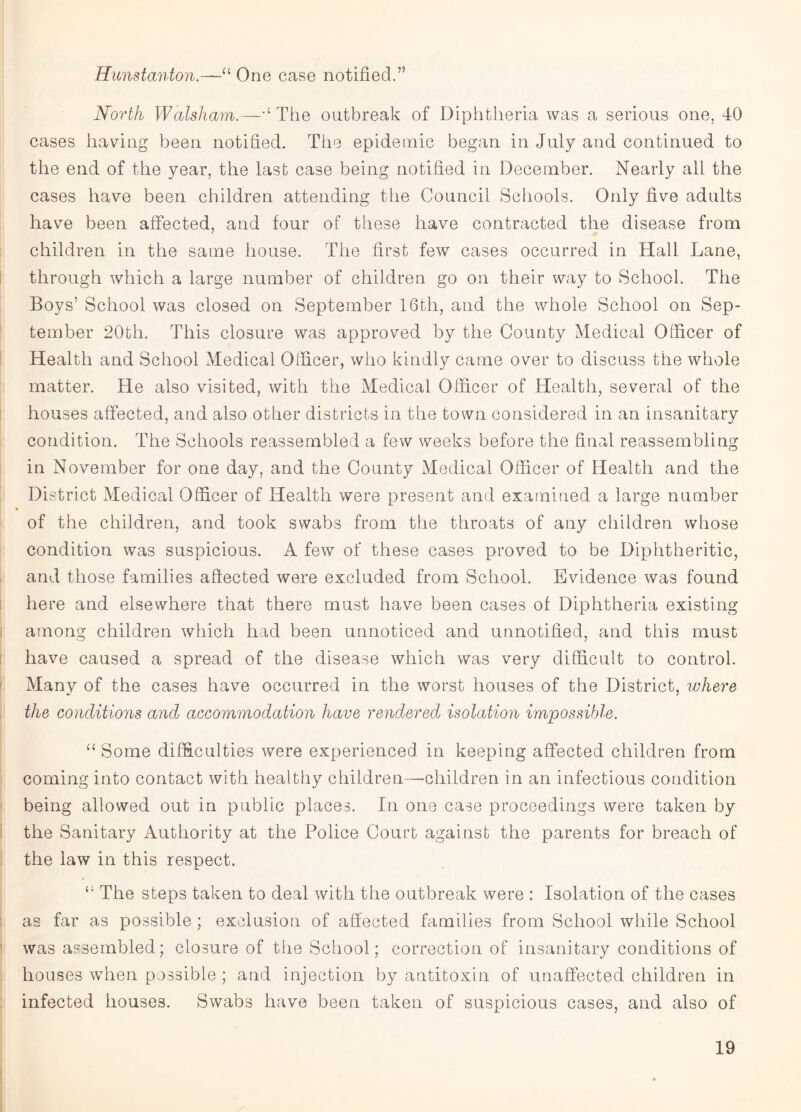 Hunstanton.—“ One case notified.” North Walsham.—,l The outbreak of Diphtheria was a serious one, 40 cases having been notified. The epidemic began in July and continued to the end of the year, the last case being notified in December. Nearly all the cases have been children attending the Council Schools. Only five adults have been affected, and four of these have contracted the disease from children in the same house. The first few cases occurred in Hall Lane, through which a large number of children go on their way to School. The Boys’ School was closed on September 16th, and the whole School on Sep¬ tember 20th. This closure was approved by the County Medical Officer of Health and School Medical Officer, who kindly came over to discuss the whole matter. He also visited, with the Medical Officer of Health, several of the houses affected, and also other districts in the town considered in an insanitary condition. The Schools reassembled a few weeks before the final reassembling in November for one day, and the County Medical Officer of Health and the District Medical Officer of Health were present and examined a large number of the children, and took swabs from the throats of any children whose condition was suspicious. A few of these cases proved to be Diphtheritic, and those families affected were excluded from School. Evidence was found here and elsewhere that there must have been cases of Diphtheria existing among children which had been unnoticed and unnotified, and this must have caused a spread of the disease which was very difficult to control. Many of the cases have occurred in the worst houses of the District, where the conditions and accomynodation have rendered isolation impossible. “ Some difficulties were experienced in keeping affected children from coming into contact with healthy children—children in an infectious condition being allowed out in public places. In one case proceedings were taken by the Sanitary Authority at the Police Court against the parents for breach of the law in this respect. The steps taken to deal with the outbreak were : Isolation of the cases as far as possible ; exclusion of affected families from School while School was assembled; closure of the School; correction of insanitary conditions of houses when possible ; and injection by antitoxin of unaffected children in infected houses. Swabs have been taken of suspicious cases, and also of