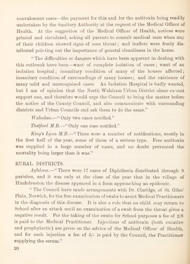 convalescent cases—the payment for this and for the antitoxin being readily undertaken by the Sanitary Authority at the request of the Medical Officer of Health. At the suggestion of the Medical Officer of Health, notices were printed and circulated, asking all parents to consult medical men when any of their children showed signs of sore throat; and leaflets were freely dis¬ tributed pointing out the importance of general cleanliness in the home. “ The difficulties or dangers which have been apparent in dealing with this outbreak have been—want of complete isolation of cases ; want of an isolation hospital; insanitary condition of many of the houses affected; insanitary condition of surroundings of many houses; and the existence of many mild and unrecognised cases An Isolation Hospital is badly wanted, but I am of opinion that the North Walsham Urban District alone cannot support one, and therefore would urge the Council to bring the matter before the notice of the County Council, and also communicate with surrounding districts and Urban Councils and ask them to do the same.” Walsoken.—“ Only two cases notified.” Thetford MB.—“ Only one case notified.” King's Lynn M.B.—“There were a number of notifications, mostly in the first half of the year, some of them of a serious type. Free antitoxin was supplied in a large number of cases, and no doubt prevented the mortality being larger than it was.” RURAL DISTRICTS. Aylsham.—“ There were 17 cases of Diphtheria distributed through 8 parishes, and it was only at the close of the year that in the village of Hindolveston the disease appeared in a form approaching an epidemic. “ The Council have made arrangements with Dr. Claridge, of St. Giles’ Plain, Norwich, for the free examination of swabs to assist Medical Practitioners in the diagnosis of this disease. It is also a rule that no child may return to School after an attack until an examination of a swab from the throat gives a negative result. For the taking of the swabs for School purposes a fee of 2/6 is paid to the Medical Practitioner. Injections of antitoxin (both curative and prophylactic) are given on the advice of the Medical Officer of Health, and for each injection a fee of 5/- is paid by the Council, the Practitioner supplying the serum.”