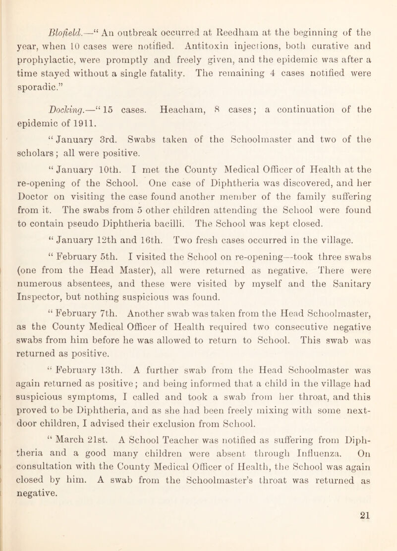 Blofield“ An outbreak occurred at Reedham at the beginning of the year, when 10 cases were notified. Antitoxin injections, both curative and prophylactic, were promptly and freely given, and the epidemic was after a time stayed without a single fatality. The remaining 4 cases notified were sporadic.” Docking.—“15 cases. Heacham, 8 cases; a continuation of the epidemic of 1911. “ January 3rd. Swabs taken of the Schoolmaster and two of the scholars ; all were positive. “ January 10th. I met the County Medical Officer of Health at the re-opening of the School. One case of Diphtheria was discovered, and her Doctor on visiting the case found another member of the family suffering from it. The swabs from 5 other children attending the School were found to contain pseudo Diphtheria bacilli. The School was kept closed. “ January 12th and 16th. Two fresh cases occurred in the village. “ February 5th. I visited the School on re-opening—took three swabs (one from the Head Master), all were returned as negative. There were numerous absentees, and these were visited by myself and the Sanitary Inspector, but nothing suspicious was found. “ February 7th. Another swab was taken from the Head Schoolmaster, as the County Medical Officer of Health required two consecutive negative swabs from him before he was allowed to return to School. This swab was returned as positive. “ February 13th. A further swab from the Head Schoolmaster was again returned as positive; and being informed that a child in the village had suspicious symptoms, I called and took a swab from her throat, and this proved to be Diphtheria, and as she had been freely mixing with some next- door children, I advised their exclusion from School. “ March 21st. A School Teacher was notified as suffering from Diph¬ theria and a good many children were absent through Influenza. On consultation with the County Medical Officer of Health, the School was again closed by him. A swab from the Schoolmaster’s throat was returned as negative.