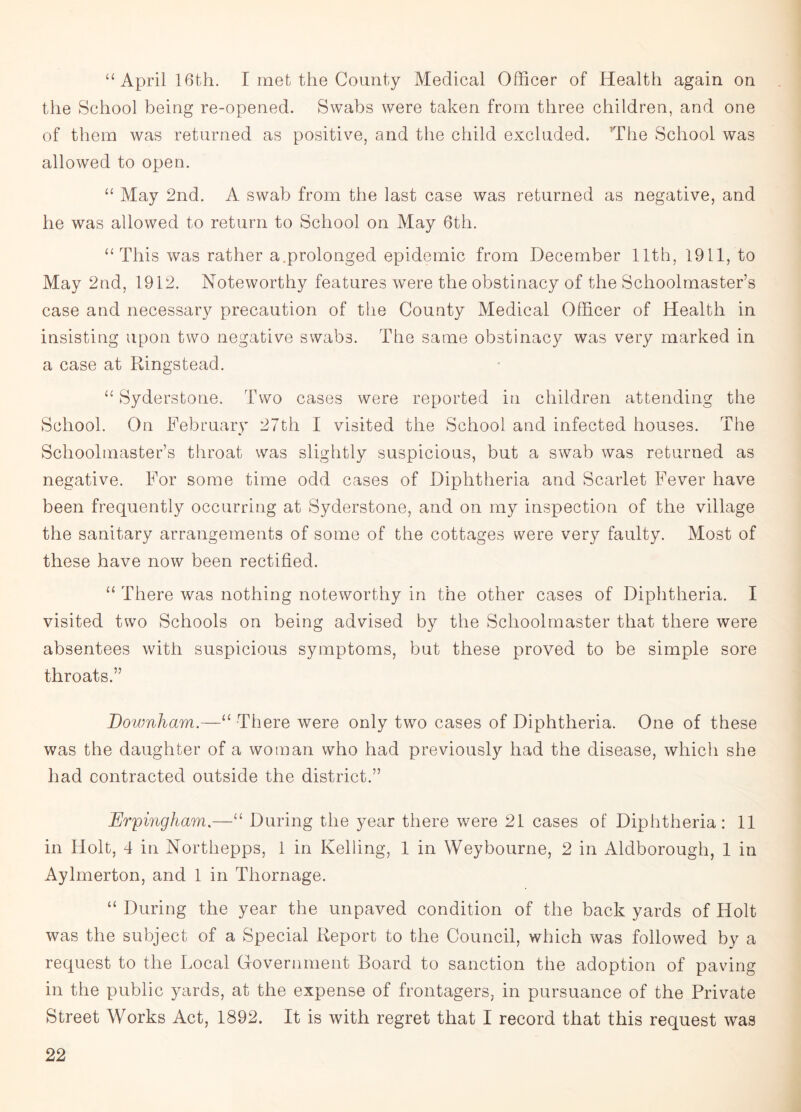 “April 16th. I met the County Medical Officer of Health again on the School being re-opened. Swabs were taken from three children, and one of them was returned as positive, and the child excluded. The School was allowed to open. “ May 2nd. A swab from the last case was returned as negative, and he was allowed to return to School on May 6th. “ This was rather a.prolonged epidemic from December 11th, 1911, to May 2nd, 1912. Noteworthy features were the obstinacy of the Schoolmaster’s case and necessary precaution of the County Medical Officer of Health in insisting upon two negative swabs. The same obstinacy was very marked in a case at Ringstead. “ Syderstone. Two cases were reported in children attending the School. On February 27th I visited the School and infected houses. The Schoolmaster’s throat was slightly suspicious, but a swab was returned as negative. For some time odd cases of Diphtheria and Scarlet Fever have been frequently occurring at Syderstone, and on my inspection of the village the sanitary arrangements of some of the cottages were very faulty. Most of these have now been rectified. “ There was nothing noteworthy in the other cases of Diphtheria. I visited two Schools on being advised by the Schoolmaster that there were absentees with suspicious symptoms, but these proved to be simple sore throats.” Downham.—“ There were only two cases of Diphtheria. One of these was the daughter of a woman who had previously had the disease, which she had contracted outside the district.” Erpingham.—“ During the year there were 21 cases of Diphtheria: 11 in Holt, 4 in Northepps, 1 in Kelling, 1 in Weybourne, 2 in Aldborough, 1 in Aylmerton, and 1 in Thornage. “ During the year the unpaved condition of the back yards of Holt was the subject of a Special Report to the Council, which was followed by a request to the Local Government Board to sanction the adoption of paving in the public yards, at the expense of frontagers, in pursuance of the Private Street Works Act, 1892. It is with regret that I record that this request was
