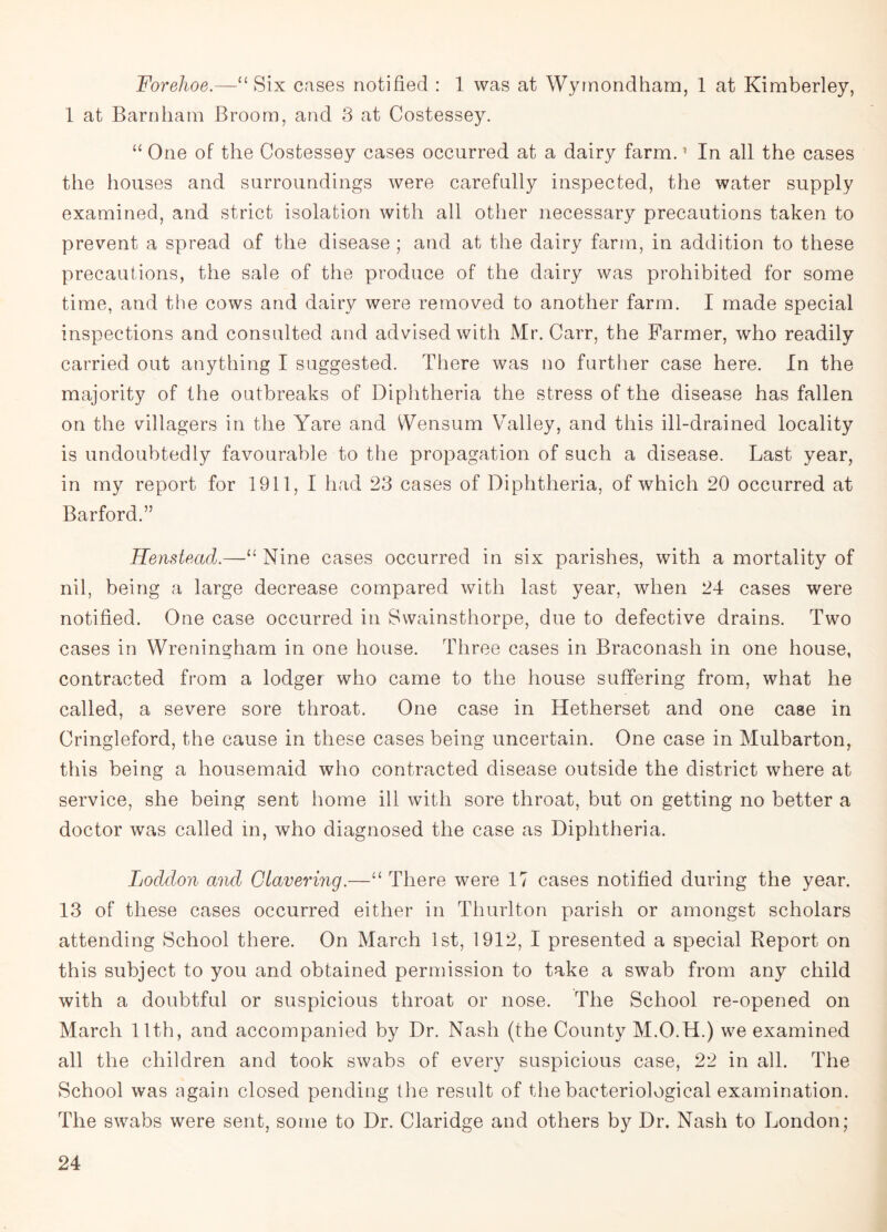 Forehoe.—“Six cases notified : 1 was at Wymondham, 1 at Kimberley, 1 at Barn ham Broom, and 3 at Costessey. “ One of the Costessey cases occurred at a dairy farm.1 In all the cases the houses and surroundings were carefully inspected, the water supply examined, and strict isolation with all other necessary precautions taken to prevent a spread of the disease ; and at the dairy farm, in addition to these precautions, the sale of the produce of the dairy was prohibited for some time, and the cows and dairy were removed to another farm. I made special inspections and consulted and advised with Mr. Carr, the Farmer, who readily carried out anything I suggested. There was no further case here. In the majority of the outbreaks of Diphtheria the stress of the disease has fallen on the villagers in the Yare and Wensum Valley, and this ill-drained locality is undoubtedly favourable to the propagation of such a disease. Last year, in my report for 1911,1 had 23 cases of Diphtheria, of which 20 occurred at Barford.” Henstead.—“ Nine cases occurred in six parishes, with a mortality of nil, being a large decrease compared with last year, when 24 cases were notified. One case occurred in Swainsthorpe, due to defective drains. Two cases in Wreningham in one house. Three cases in Braconash in one house, contracted from a lodger who came to the house suffering from, what he called, a severe sore throat. One case in Hetherset and one case in Cringleford, the cause in these cases being uncertain. One case in Mulbarton, this being a housemaid who contracted disease outside the district where at service, she being sent home ill with sore throat, but on getting no better a doctor was called in, who diagnosed the case as Diphtheria. Loddon and Clavering.—“ There were 17 cases notified during the year. 13 of these cases occurred either in Thurlton parish or amongst scholars attending School there. On March 1st, 1912, I presented a special Report on this subject to you and obtained permission to take a swab from any child with a doubtful or suspicious throat or nose. The School re-opened on March 11th, and accompanied by Dr. Nash (the County M.O.H.) we examined all the children and took swabs of every suspicious case, 22 in all. The School was again closed pending the result of the bacteriological examination. The swabs were sent, some to Dr. Claridge and others by Dr. Nash to London;