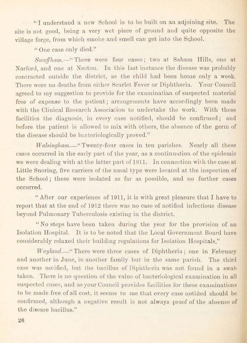 “I understand a new School is to be built on an adjoining site. The site is not good, being a very wet piece of ground and quite opposite the village forge, from which smoke and smell can get into the Sqhool. “ One case only died.” Swaffham.—U There were four cases; two at Saham Hills, one at Narford, and one at Necton. In this last instance the disease was probably contracted outside the district, as the child had been home only a week. There were no deaths from either Scarlet Fever or Diphtheria. Your Council agreed to my suggestion to provide for the examinatian of suspected material free of expense to the patient; arrangements have accordingly been made with the Clinical Research Association to undertake the work. With these facilities the diagnosis, in every case notified, should be confirmed; and before the patient is allowed to mix with others, the absence of the germ of the disease should be bacteriologically proved.” Walsingham.—“Twenty-four cases in ten parishes. Nearly all these cases occurred in the early part of the year, as a continuation of the epidemic we were dealing with at the latter part of 1911. In connection with the case at Little Snoring, five carriers of the nasal type were located at the inspection of the School; these were isolated as far as possible, and no further cases occurred. “After our experience of 1911, it is with great pleasure that I have to report that at the end of 1912 there was no case of notified infectious disease beyond Pulmonary Tuberculosis existing in the district. “ No steps have been taken during the year for the provision of an Isolation Hospital. It is to be noted that the Local Government Board have considerably relaxed their building regulations for Isolation Hospitals.” Wayland.—“ There were three cases of Diphtheria; one in February and another in June, in another family but in the same parish. The third case was notified, but the bacillus of Diphtheria was not found in a swab taken. There is no question of the value of bacteriological examination in all suspected cases, and as your Council provides facilities for these examinations to be made free of all cost, it seems to me that every case notified should be confirmed, although a negative result is not always proof of the absence of the disease bacillus.”
