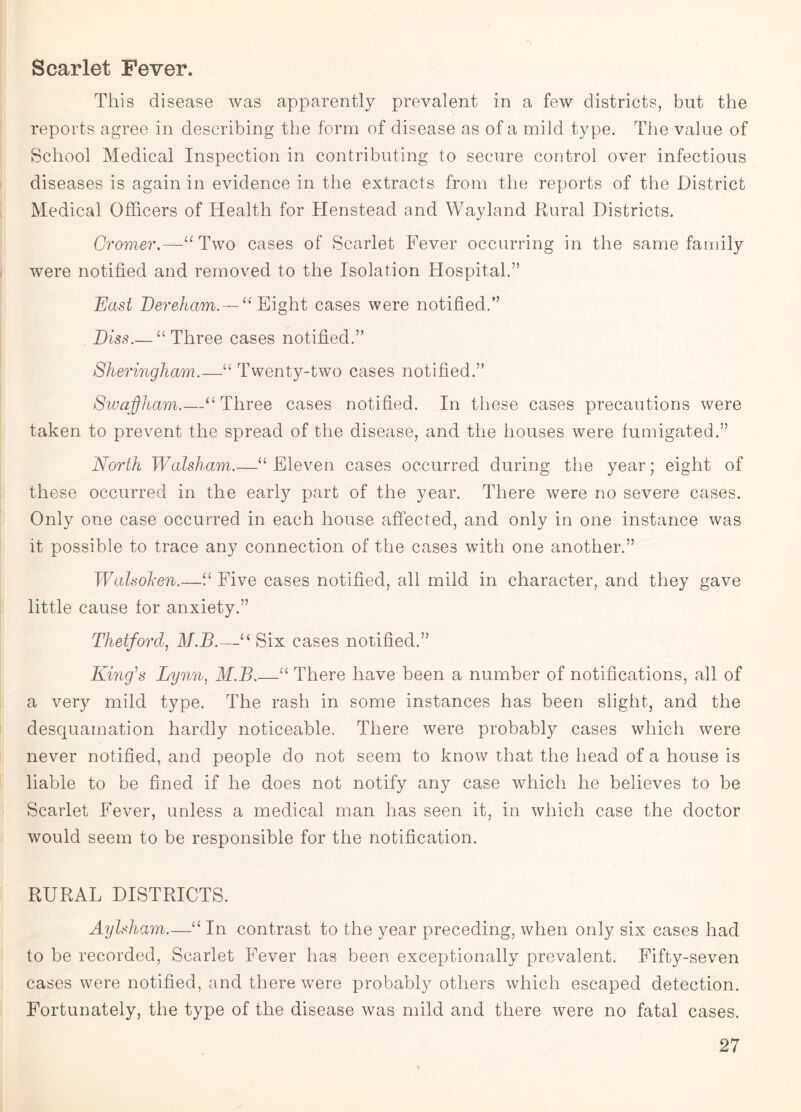 Scarlet Fever. This disease was apparently prevalent in a few districts, but the reports agree in describing the form of disease as of a mild type. The value of School Medical Inspection in contributing to secure control over infectious diseases is again in evidence in the extracts from the reports of the District Medical Officers of Health for Henstead and Wayland Rural Districts. Cromer.—“Two cases of Scarlet Fever occurring in the same family were notified and removed to the Isolation Hospital.” East Dereham.—“ Eight cases were notified.” Diss.— “Three cases notified.” Shermgham.—“ Twenty-two cases notified.” Swajfham.—“Three cases notified. In these cases precautions were taken to prevent the spread of the disease, and the houses were fumigated.” North Walsham.—“ Eleven cases occurred during the year; eight of these occurred in the early part of the year. There were no severe cases. Only one case occurred in each house affected, and only in one instance was it possible to trace any connection of the cases with one another.” W ah oh en.—“ Five cases notified, all mild in character, and they gave little cause for anxiety.” Thetford, M.B.—'u Six cases notified.” King's Lynn, M.B.—“ There have been a number of notifications, all of a very mild type. The rash in some instances has been slight, and the desquamation hardly noticeable. There were probably cases which were never notified, and people do not seem to know that the head of a house is liable to be fined if he does not notify any case which he believes to be Scarlet Fever, unless a medical man has seen it, in which case the doctor would seem to be responsible for the notification. RURAL DISTRICTS. Aylsham.—“ In contrast to the year preceding, when only six cases had to be recorded, Scarlet Fever has been exceptionally prevalent. Fifty-seven cases were notified, and there were probably others which escaped detection. Fortunately, the type of the disease was mild and there were no fatal cases.