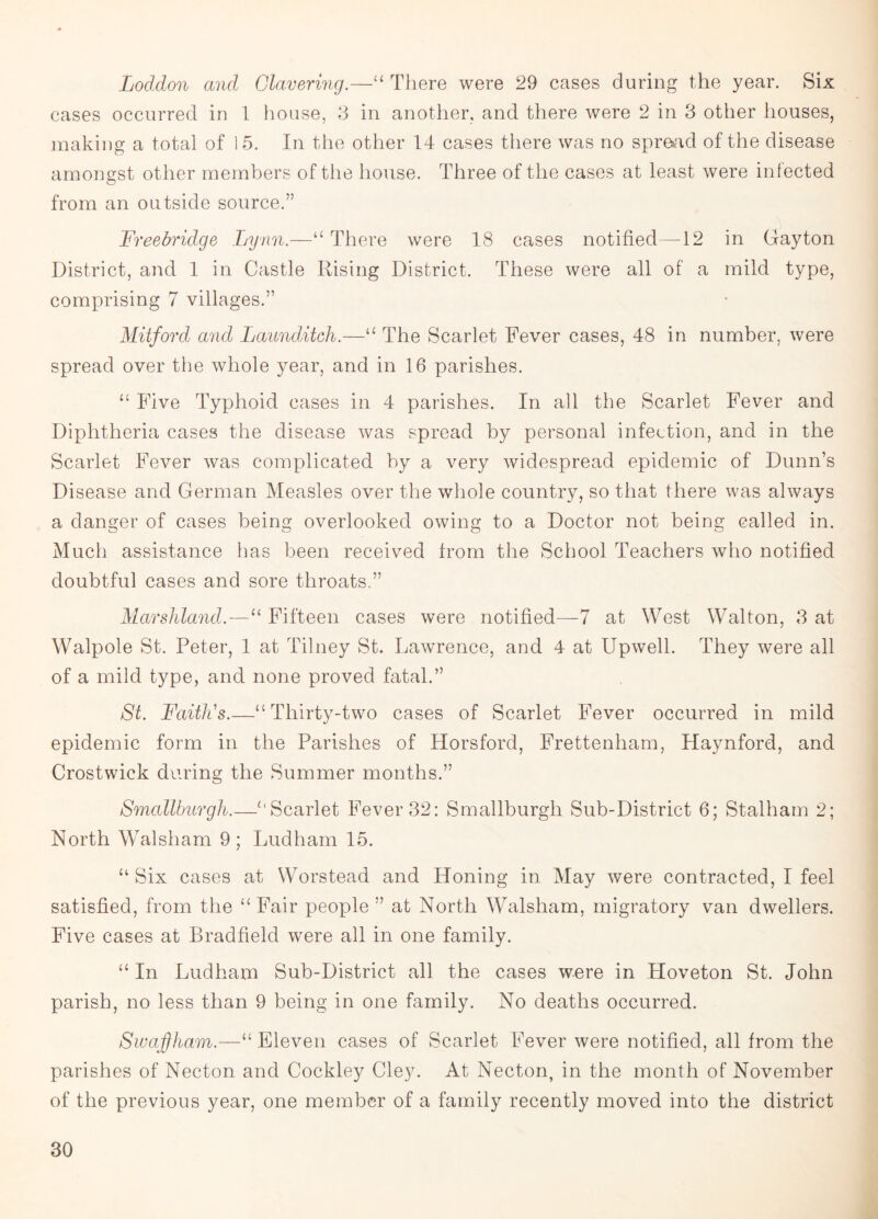 Loddon and Clavering.—“ There were 29 cases during the year. Six cases occurred in 1 house, 3 in another, and there were 2 in 3 other houses, making a total of 15. In the other 14 cases there was no spread of the disease amongst other members of the house. Three of the cases at least were infected from an outside source.” Freebridge Lynn.—“ There were 18 cases notified—12 in Gayton District, and 1 in Castle Rising District. These were all of a mild type, comprising 7 villages.” Mitford and Launditch.—“ The Scarlet Fever cases, 48 in number, were spread over the whole year, and in 16 parishes. “ Five Typhoid cases in 4 parishes. In all the Scarlet Fever and Diphtheria cases the disease was spread by personal infection, and in the Scarlet Fever was complicated by a very widespread epidemic of Dunn’s Disease and German Measles over the whole country, so that there was always a danger of cases being overlooked owing to a Doctor not being called in. Much assistance has been received from the School Teachers who notified doubtful cases and sore throats.” Marshland.—11 Fifteen cases were notified—7 at West Walton, 3 at Walpole St. Peter, 1 at Tilney St. Lawrence, and 4 at Upwell. They were all of a mild type, and none proved fatal.” St. Faith's.—“Thirty-two cases of Scarlet Fever occurred in mild epidemic form in the Parishes of Horsford, Frettenham, Haynford, and Crostwick daring the Summer months.” Smallburgh.—“Scarlet Fever 32: Smallburgh Sub-District 6; Stalham 2; North Walsham 9; Ludham 15. “ Six cases at Worstead and Honing in May were contracted, I feel satisfied, from the “Fair people ” at North Walsham, migratory van dwellers. Five cases at Bradfield were all in one family. “In Ludham Sub-District all the cases were in Hoveton St. John parish, no less than 9 being in one family. No deaths occurred. Swajffham.—11 Eleven cases of Scarlet Fever were notified, all from the parishes of Necton and Cockley Cley. At Necton, in the month of November of the previous year, one member of a family recently moved into the district