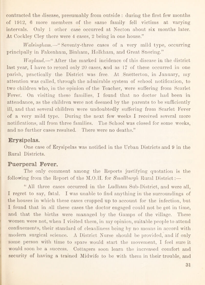 contracted the disease, presumably from outside : during the first few months of 1912, 6 more members of the same family fell victims at varying intervals. Only 1 other case occurred at Necton about six months later. At Cockley Cley there were 4 cases, 2 being in one house.” Walsingham.—Seventy-three cases of a very mild type, occurring principally in Fakenham, Binham, Holkham, and Great Snoring.” Wayland.—“ After the marked incidence of this disease in the district last year, I have to record only 20 cases, and as 17 of these occurred in one parish, practically the District was free. At Snetterton, in January, my attention was called, through the admirable system of school notification, to two children who, in the opinion of the Teacher, were suffering from Scarlet Fever. On visiting these families, I found that no doctor had been in attendance, as the children were not deemed by the parents to be sufficiently ill, and that several children were undoubtedly suffering from Scarlet Fever of a very mild type. During the next few weeks I received several more notifications, all from three families. The School was closed for some weeks, and no further cases resulted. There were no deaths.” Erysipelas. One case of Erysipelas was notified in the LTrban Districts and 9 in the Rural Districts. Puerperal Fever. The only comment among the Reports justifying quotation is the following from the Report of the M.O.H. for Smallburgh Rural District:— “ All three cases occurred in the Ludham Sub-District, and were all, I regret to say, fatal. I was unable to find anything in the surroundings of the houses in which these cases cropped up to account for the infection, but I found that in all these cases the doctor engaged could not be got in time, and that the births were managed by the Gamps of the village. These women were not, when I visited them, in my opinion, suitable people to attend confinements, their standard of cleanliness being by no means in accord with modern surgical science. A District Nurse should be provided, and if only some person with time to spare would start the movement, I feel sure it would soon be a success. Cottagers soon learn the increased comfort and security of having a trained Midwife to be with them in their trouble, and