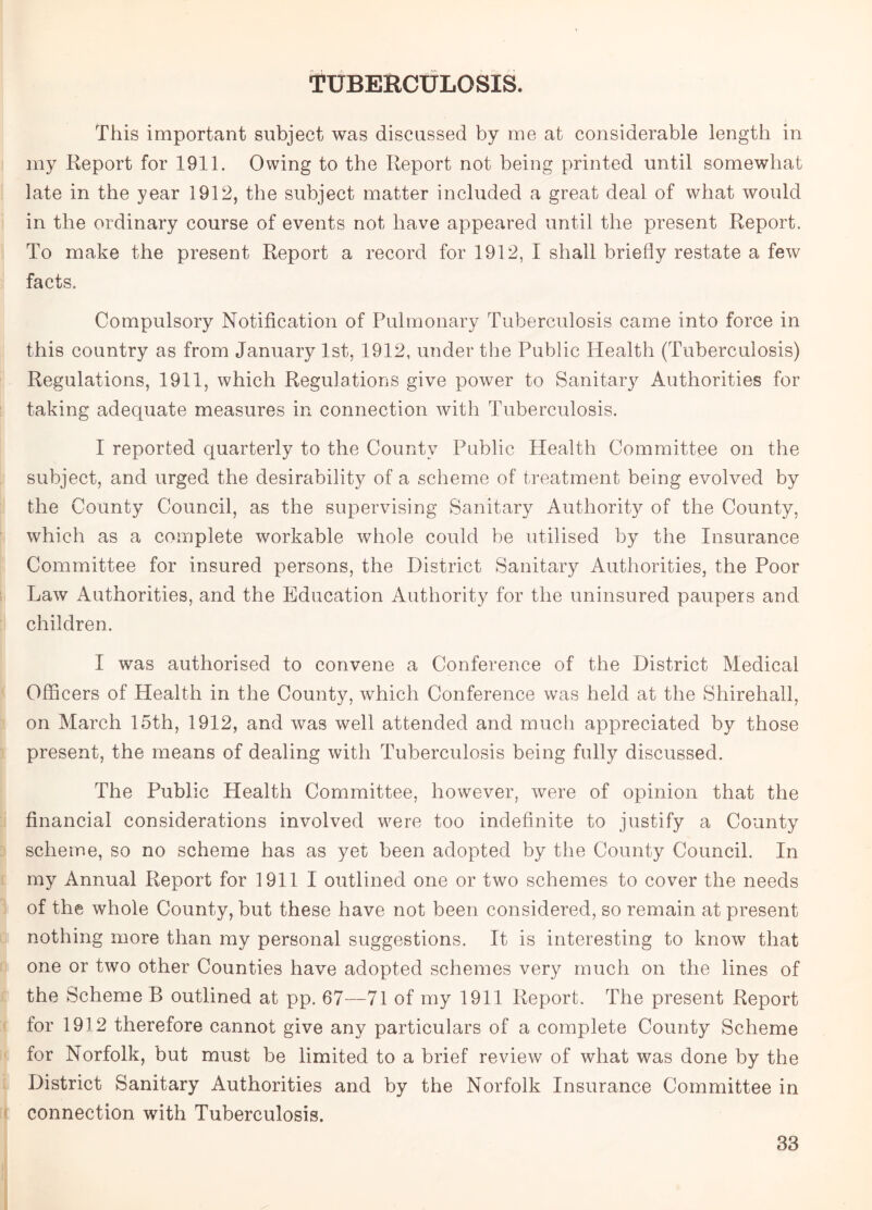 TUBERCULOSIS. This important subject was discussed by me at considerable length in my Report for 1911. Owing to the Report not being printed until somewhat late in the year 1912, the subject matter included a great deal of what would in the ordinary course of events not have appeared until the present Report. To make the present Report a record for 1912, I shall briefly restate a few facts. Compulsory Notification of Pulmonary Tuberculosis came into force in this country as from January 1st, 1912, under the Public Health (Tuberculosis) Regulations, 1911, which Regulations give power to Sanitary Authorities for taking adequate measures in connection with Tuberculosis. I reported quarterly to the County Public Health Committee on the subject, and urged the desirability of a scheme of treatment being evolved by the County Council, as the supervising Sanitary Authority of the County, which as a complete workable whole could be utilised by the Insurance Committee for insured persons, the District Sanitary Authorities, the Poor Law Authorities, and the Education Authority for the uninsured paupers and children. I was authorised to convene a Conference of the District Medical Officers of Health in the County, which Conference was held at the Shirehall, on March 15th, 1912, and was well attended and much appreciated by those present, the means of dealing with Tuberculosis being fully discussed. The Public Health Committee, however, were of opinion that the financial considerations involved were too indefinite to justify a County scheme, so no scheme has as yet been adopted by the County Council. In my Annual Report for 1911 I outlined one or two schemes to cover the needs of the whole County, but these have not been considered, so remain at present nothing more than my personal suggestions. It is interesting to know that one or two other Counties have adopted schemes very much on the lines of the Scheme B outlined at pp. 67—71 of my 1911 Report. The present Report for 1912 therefore cannot give any particulars of a complete County Scheme for Norfolk, but must be limited to a brief review of what was done by the District Sanitary Authorities and by the Norfolk Insurance Committee in connection with Tuberculosis.