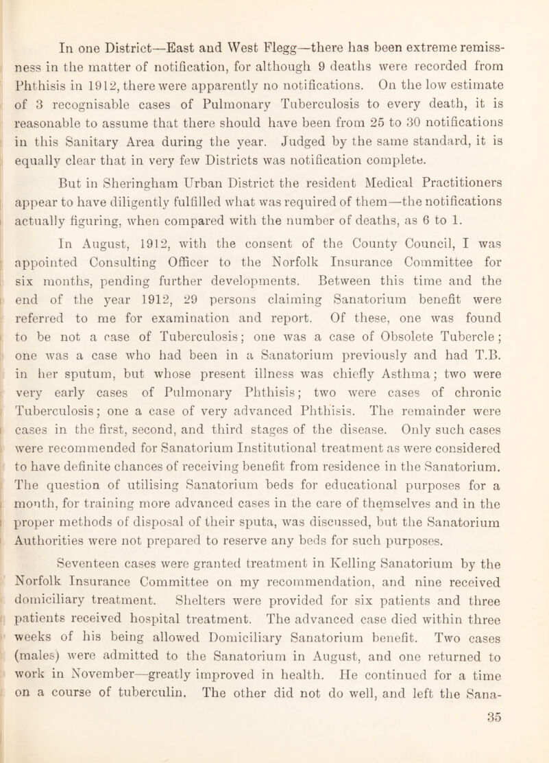 In one District—East and West Flegg—there has been extreme remiss¬ ness in the matter of notification, for although 9 deaths were recorded from Phthisis in 1912, there were apparently no notifications. On the low estimate of 3 recognisable cases of Pulmonary Tuberculosis to every death, it is reasonable to assume that there should have been from 25 to 30 notifications in this Sanitary Area during the year. Judged by the same standard, it is equally clear that in very few Districts was notification complete. But in Sheringham Urban District the resident Medical Practitioners appear to have diligently fulfilled what was required of them—the notifications actually figuring, when compared with the number of deaths, as 6 to 1. In August, 1912, with the consent of the County Council, I was appointed Consulting Officer to the Norfolk Insurance Committee for six months, pending further developments. Between this time and the end of the year 1912, 29 persons claiming Sanatorium benefit were referred to me for examination and report. Of these, one was found to be not a case of Tuberculosis; one was a case of Obsolete Tubercle; one was a case who had been in a Sanatorium previously and had T.B. in her sputum, but whose present illness was chiefly Asthma ; two were very early cases of Pulmonary Phthisis; two were cases of chronic Tuberculosis; one a case of very advanced Phthisis. The remainder were cases in the first, second, and third stages of the disease. Only such cases were recommended for Sanatorium Institutional treatment as were considered to have definite chances of receiving benefit from residence in the Sanatorium. The question of utilising Sanatorium beds for educational purposes for a month, for training more advanced cases in the care of themselves and in the proper methods of disposal of their sputa, was discussed, but the Sanatorium Authorities were not prepared to reserve any beds for such purposes. Seventeen cases were granted treatment in Kelling Sanatorium by the Norfolk Insurance Committee on my recommendation, and nine received domiciliary treatment. Shelters were provided for six patients and three patients received hospital treatment. The advanced case died within three weeks of his being allowed Domiciliary Sanatorium benefit. Two cases (males) were admitted to the Sanatorium in August, and one returned to work in November—greatly improved in health. He continued for a time on a course of tuberculin. The other did not do well, and left the Sana-