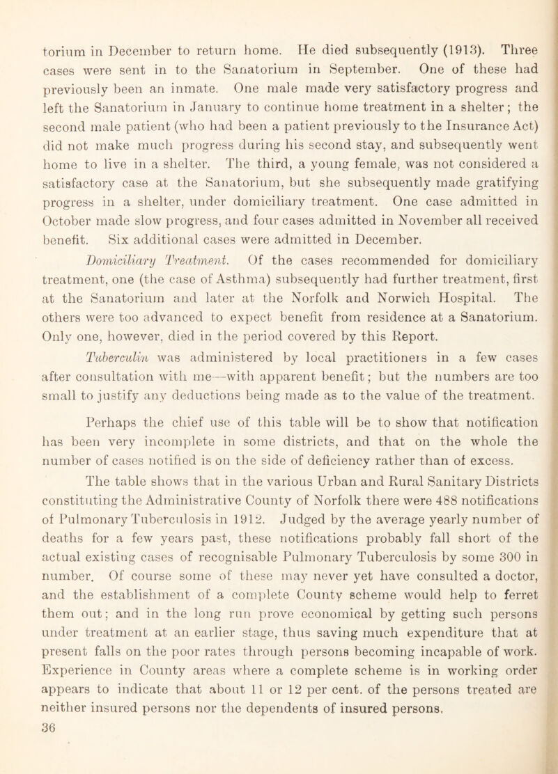torium in December to return home. He died subsequently (1913). Three cases were sent in to the Sanatorium in September. One of these had previously been an inmate. One male made very satisfactory progress and left the Sanatorium in January to continue home treatment in a shelter; the second male patient (who had been a patient previously to the Insurance Act) did not make much progress during his second stay, and subsequently went home to live in a shelter. The third, a young female, was not considered a satisfactory case at the Sanatorium, but she subsequently made gratifying progress in a shelter, under domiciliary treatment. One case admitted in October made slow progress, and four cases admitted in November all received benefit. Six additional cases were admitted in December. Domiciliary Treatment. Of the cases recommended for domiciliary treatment, one (the case of Asthma) subsequently had further treatment, first at the Sanatorium and later at the Norfolk and Norwich Hospital. The others were too advanced to expect benefit from residence at a Sanatorium. Only one, however, died in the period covered by this Report. Tuberculin was administered by local practitioners in a few cases after consultation with me—with apparent benefit; but the numbers are too small to justify any deductions being made as to the value of the treatment. Perhaps the chief use of this table will be to show that notification has been very incomplete in some districts, and that on the whole the number of cases notified is on the side of deficiency rather than of excess. The table shows that in the various Urban and Rural Sanitary Districts constituting the Administrative County of Norfolk there were 488 notifications of Pulmonary Tuberculosis in 1912. Judged by the average yearly number of deaths for a few years past, these notifications probably fall short of the actual existing cases of recognisable Pulmonary Tuberculosis by some 300 in number. Of course some of these may never yet have consulted a doctor, and the establishment of a complete County scheme would help to ferret them out; and in the long run prove economical by getting such persons under treatment at an earlier stage, thus saving much expenditure that at present falls on the poor rates through persons becoming incapable of work. Experience in County areas where a complete scheme is in working order appears to indicate that about 11 or 12 per cent, of the persons treated are neither insured persons nor the dependents of insured persons,