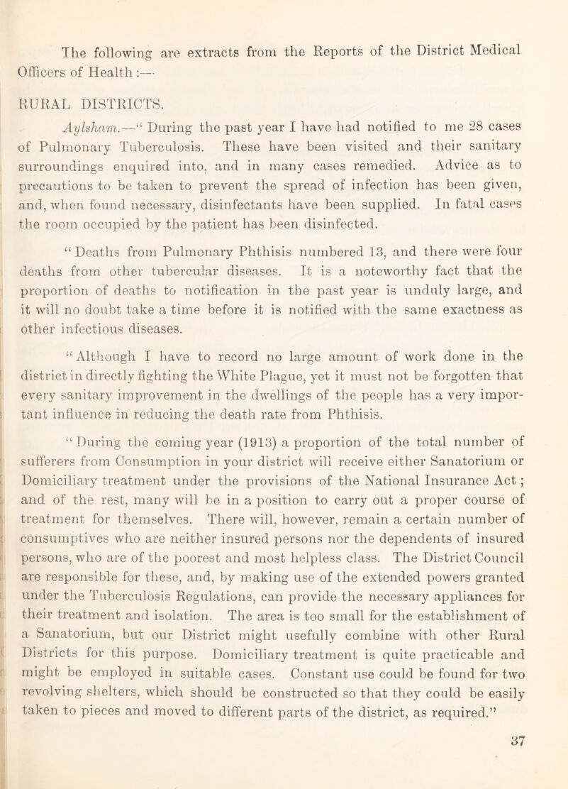 The following are extracts from the Reports of the District Medical Officers of Health :— RURAL DISTRICTS. Aylsham.—“ During the past year I have had notified to me 28 cases of Pulmonary Tuberculosis. These have been visited and their sanitary surroundings enquired into, and in many cases remedied. Advice as to precautions to be taken to prevent the spread of infection has been given, and, when found necessary, disinfectants have been supplied. In fatal cases the room occupied by the patient has been disinfected. “ Deaths from Pulmonary Phthisis numbered 13, and there were four deaths from other tubercular diseases. It is a noteworthy fact that the proportion of deaths to notification in the past year is unduly large, and it will no doubt take a time before it is notified with the same exactness as other infectious diseases. “ Although I have to record no large amount of work done in the district in directly fighting the White Plague, yet it must not be forgotten that every sanitary improvement in the dwellings of the people has a very impor¬ tant influence in reducing the death rate from Phthisis. “ During the coming year (1913) a proportion of the total number of sufferers from Consumption in your district will receive either Sanatorium or Domiciliary treatment under the provisions of the National Insurance Act; and of the rest, many will be in a position to carry out a proper course of treatment for themselves. There will, however, remain a certain number of consumptives who are neither insured persons nor the dependents of insured persons, who are of the poorest and most helpless class. The District Council are responsible for these, and, by making use of the extended powers granted under the Tuberculosis Regulations, can provide the necessary appliances for their treatment and isolation. The area is too small for the establishment of a Sanatorium, but our District might usefully combine with other Rural Districts for this purpose. Domiciliary treatment is quite practicable and might be employed in suitable cases. Constant use could be found for two revolving shelters, which should be constructed so that they could be easily taken to pieces and moved to different parts of the district, as required.”