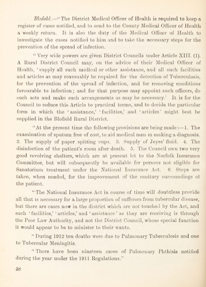 Blofield.—“ The District Medical Officer of Health is required to keep a register of cases notified, and to send to the County Medical Officer of Health a weekly return. It is also the duty of the Medical Officer of Health to investigate the cases notified to him and to take the necessary steps for the prevention of the spread of infection. “ Very wide powers are given District Councils under Article XIII. (1). A Rural District Council may, on the advice of their Medical Officer of Health, ‘ supply all such medical or other assistance, and all such facilities and articles as may reasonably be required for the detection of Tuberculosis, for the prevention of the spread of infection, and for removing conditions favourable to infection; and for that purpose may appoint such officers, do such acts and make such arrangements as may be necessary.’ It is for the Council to reduce this Article to practical terms, and to decide the particular form in which the ‘ assistance,’ 1 facilities,’ and ‘ articles ’ might best be supplied in the Blofield Rural District. “At the present time the following provisions are being made :—1. The examination of sputum free of cost, to aid medical men in making a diagnosis. 2. The supply of paper spitting cups. 3. Supply of Jeyes’ fluid. 4. The disinfection of the patient’s room after death. 5. The Council own two very good revolving shelters, which are at present let to the Norfolk Insurance Committee, but will subsequently be available for persons not eligible for Sanatorium treatment under the National Insurance Act. 6. Steps are taken, when needed, for the improvement of the sanitary surroundings ol the patient. “ The National Insurance Act in course of time will doubtless provide all that is necessary for a large proportion of sufferers from tubercular disease, but there are cases now in the district which are not touched by the Act, and such ‘ facilities,’ ‘ articles,’ and ‘ assistance ’ as they are receiving is through the Poor Law Authority, and not the District Council, whose special function it would appear to be to minister to their wants. “ During 1912 ten deaths were due to Pulmonary Tuberculosis and one to Tubercular Meningitis. “ There have been nineteen cases of Pulmonary Phthisis notified during the year under the 1911 Regulations.”
