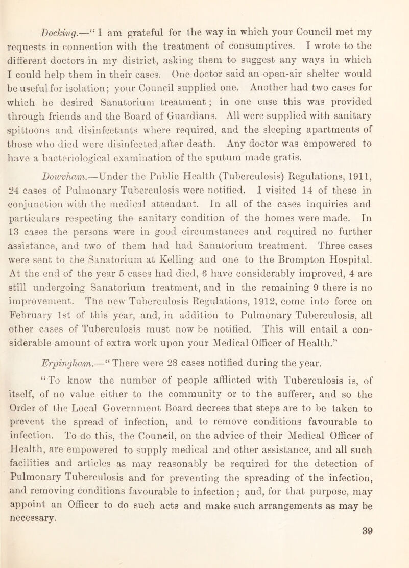 Dochivg.—“ I am grateful for the way in which your Council met my requests in connection with the treatment of consumptives. I wrote to the different doctors in my district, asking them to suggest any ways in which I could help them in their cases. One doctor said an open-air shelter would be useful for isolation; your Council supplied one. Another had two cases for which he desired Sanatorium treatment; in one case this was provided through friends and the Board of Guardians. All were supplied with sanitary spittoons and disinfectants where required, and the sleeping apartments of those who died were disinfected after death. Any doctor was empowered to have a bacteriological examination of the sputum made gratis. Bowvliam.—Under the Public Health (Tuberculosis) Regulations, 1911, 24 cases of Pulmonary Tuberculosis were notified. I visited 14 of these in conjunction with the medical attendant. In all of the cases inquiries and particulars respecting the sanitary condition of the homes were made. In 13 cases the persons were in good circumstances and required no further assistance, and two of them had had Sanatorium treatment. Three cases were sent to the Sanatorium at Kelling and one to the Brompton Hospital. At the end of the year 5 cases had died, 6 have considerably improved, 4 are still undergoing Sanatorium treatment, and in the remaining 9 there is no improvement. The new Tuberculosis Regulations, 1912, come into force on February 1st of this year, and, in addition to Pulmonary Tuberculosis, all other cases of Tuberculosis must now be notified. This will entail a con¬ siderable amount of extra work upon your Medical Officer of Health.” Erpingham.—“ There were 28 cases notified during the year. “ To know the number of people afflicted with Tuberculosis is, of itself, of no value either to the community or to the sufferer, and so the Order of the Local Government Board decrees that steps are to be taken to prevent the spread of infection, and to remove conditions favourable to infection. To do this, the Council, on the advice of their Medical Officer of Health, are empowered to supply medical and other assistance, and all such facilities and articles as may reasonably be required for the detection of Pulmonary Tuberculosis and for preventing the spreading of the infection, and removing conditions favourable to infection; and, for that purpose, may appoint an Officer to do such acts and make such arrangements as may be necessary.