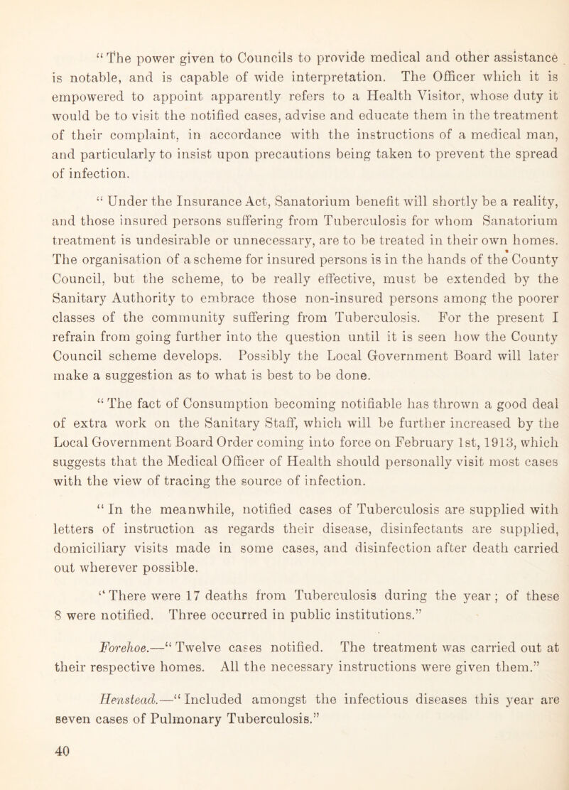 “ The power given to Councils to provide medical and other assistance is notable, and is capable of wide interpretation. The Officer which it is empowered to appoint apparently refers to a Health Visitor, whose duty it would be to visit the notified cases, advise and educate them in the treatment of their complaint, in accordance with the instructions of a medical man, and particularly to insist upon precautions being taken to prevent the spread of infection. “ Under the Insurance Act, Sanatorium benefit will shortly be a reality, and those insured persons suffering from Tuberculosis for whom Sanatorium treatment is undesirable or unnecessary, are to be treated in their own homes. % The organisation of a scheme for insured persons is in the hands of the County Council, but the scheme, to be really effective, must be extended by the Sanitary Authority to embrace those non-insured persons among the poorer classes of the community suffering from Tuberculosis. For the present I refrain from going further into the question until it is seen how the County Council scheme develops. Possibly the Local Government Board will later make a suggestion as to what is best to be done. “ The fact of Consumption becoming notifiable has thrown a good deal of extra work on the Sanitary Staff, which will be further increased by the Local Government Board Order coming into force on February 1st, 1913, which suggests that the Medical Officer of Health should personally visit most cases with the view of tracing the source of infection. “ In the meanwhile, notified cases of Tuberculosis are supplied with letters of instruction as regards their disease, disinfectants are supplied, domiciliary visits made in some cases, and disinfection after death carried out wherever possible. ‘4 There were 17 deaths from Tuberculosis during the year; of these 8 were notified. Three occurred in public institutions.” Forehoe.—“ Twelve cases notified. The treatment was carried out at their respective homes. All the necessary instructions were given them.” Henstead.—11 Included amongst the infectious diseases this year are seven cases of Pulmonary Tuberculosis.”