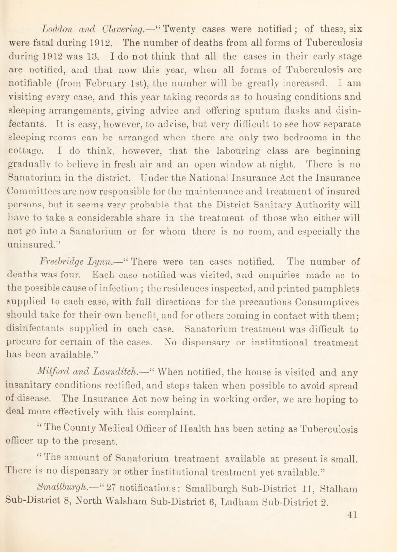 Loddon and Clavering.—“Twenty cases were notified; of these, six were fatal during 1912. The number of deaths from all forms of Tuberculosis during 1912 was 13. I do not think that all the cases in their early stage are notified, and that now this year, when all forms of Tuberculosis are notifiable (from February 1st), the number will be greatly increased. I am visiting every case, and this year taking records as to housing conditions and sleeping arrangements, giving advice and offering sputum flasks and disin¬ fectants. It is easy, however, to advise, but very difficult to see how separate sleeping-rooms can be arranged when there are only two bedrooms in the cottage. I do think, however, that the labouring class are beginning gradually to believe in fresh air and an open window at night. There is no Sanatorium in the district. Under the National Insurance Act the Insurance Committees are now responsible for the maintenance and treatment of insured persons, but it seems very probable that the District Sanitary Authority will have to take a considerable share in the treatment of those who either will not go into a Sanatorium or for whom there is no room, and especially the uninsured.” Freebridge Lynn.—“ There were ten cases notified. The number of deaths was four. Each case notified was visited, and enquiries made as to the possible cause of infection ; the residences inspected, and printed pamphlets supplied to each case, with full directions for the precautions Consumptives should take for their own benefit, and for others coming in contact with them; disinfectants supplied in each case. Sanatorium treatment was difficult to procure for certain of the cases. No dispensary or institutional treatment has been available.” Mitford and Launditch.—“ When notified, the house is visited and any insanitary conditions rectified, and steps taken when possible to avoid spread of disease. The Insurance Act now being in working order, we are hoping to deal more effectively with this complaint. “ The County Medical Officer of Health has been acting as Tuberculosis officer up to the present. “ The amount of Sanatorium treatment available at present is small. There is no dispensary or other institutional treatment yet available.” Smallburgh.—“ 27 notifications : Smallburgh Sub-District 11, Stalham Sub-District 8, North Walsham Sub-District 6, Ludham Sub-District 2.