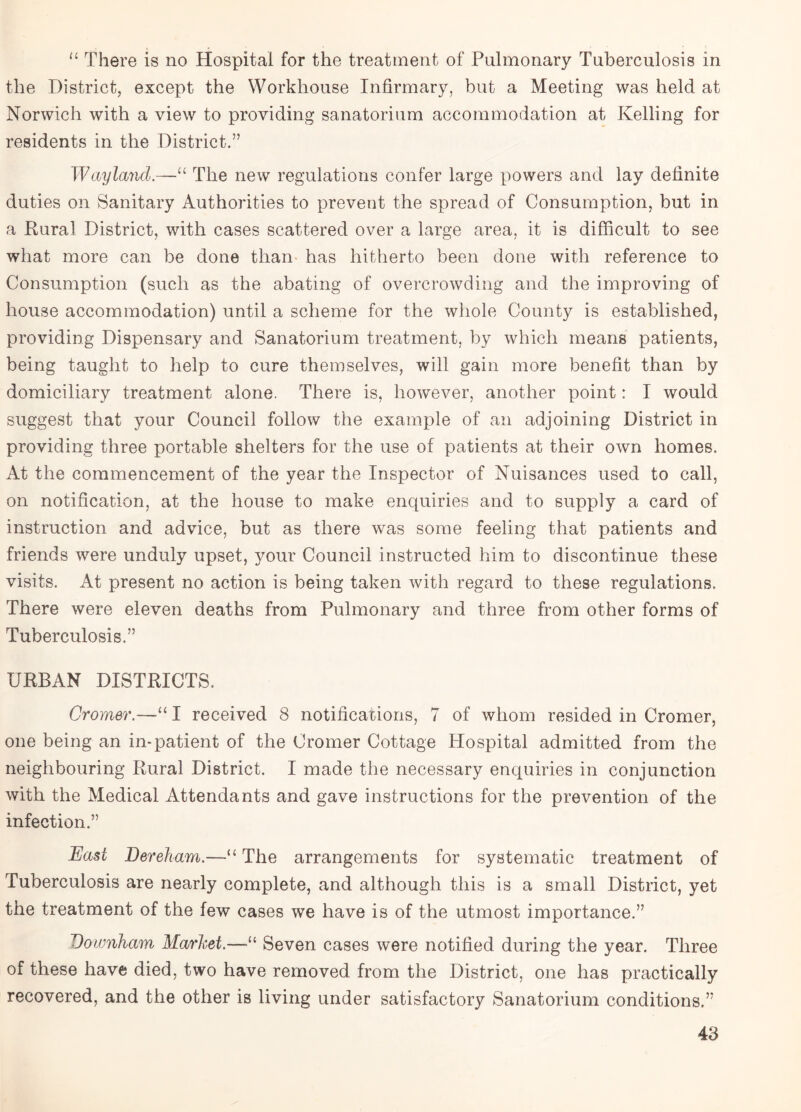 “ There is no Hospital for the treatment of Pulmonary Tuberculosis in the District, except the Workhouse Infirmary, but a Meeting was held at Norwich with a view to providing sanatorium accommodation at Kelling for residents in the District.” Way land.—“ The new regulations confer large powers and lay definite duties on Sanitary Authorities to prevent the spread of Consumption, but in a Rural District, with cases scattered over a large area, it is difficult to see what more can be done than has hitherto been done with reference to Consumption (such as the abating of overcrowding and the improving of house accommodation) until a scheme for the whole County is established, providing Dispensary and Sanatorium treatment, by which means patients, being taught to help to cure themselves, will gain more benefit than by domiciliary treatment alone. There is, however, another point: I would suggest that your Council follow the example of an adjoining District in providing three portable shelters for the use of patients at their own homes. At the commencement of the year the Inspector of Nuisances used to call, on notification, at the house to make enquiries and to supply a card of instruction and advice, but as there was some feeling that patients and friends were unduly upset, your Council instructed him to discontinue these visits. At present no action is being taken with regard to these regulations. There were eleven deaths from Pulmonary and three from other forms of Tuberculosis.” URBAN DISTRICTS. Cromer.—“ I received 8 notifications, 7 of whom resided in Cromer, one being an in-patient of the Cromer Cottage Hospital admitted from the neighbouring Rural District. I made the necessary enquiries in conjunction with the Medical Attendants and gave instructions for the prevention of the infection.” East Dereham.—“ The arrangements for systematic treatment of Tuberculosis are nearly complete, and although this is a small District, yet the treatment of the few cases we have is of the utmost importance.” Voivnham Market.—“ Seven cases were notified during the year. Three of these have died, two have removed from the District, one has practically recovered, and the other is living under satisfactory Sanatorium conditions.”