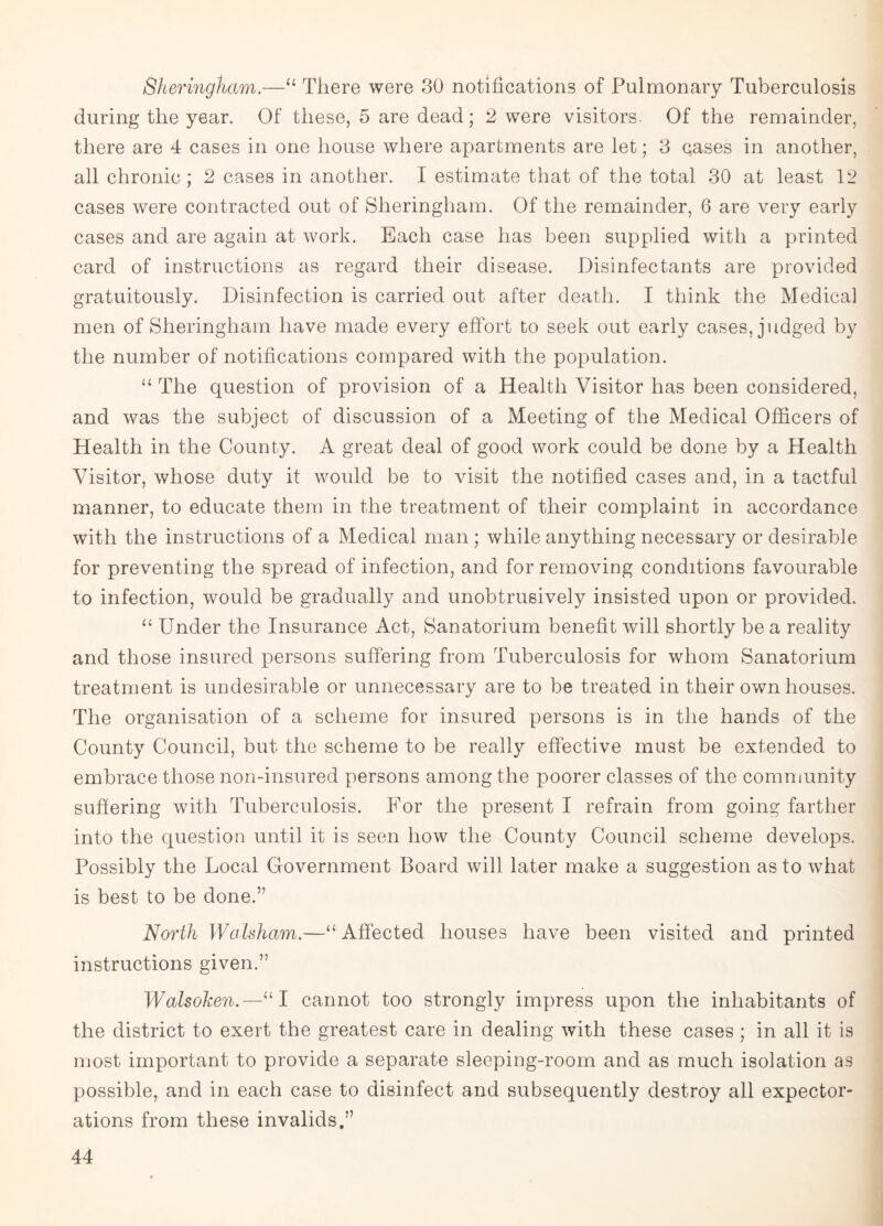 Sheringham.—“ There were 30 notifications of Pulmonary Tuberculosis during the year. Of these, 5 are dead; 2 were visitors, Of the remainder, there are 4 cases in one house where apartments are let; 3 qases in another, all chronic ; 2 cases in another. I estimate that of the total 30 at least 12 cases were contracted out of Sheringham. Of the remainder, 6 are very early cases and are again at work. Each case has been supplied with a printed card of instructions as regard their disease. Disinfectants are provided gratuitously. Disinfection is carried out after death. I think the Medical men of Sheringham have made every effort to seek out early cases, judged by the number of notifications compared with the population. “ The question of provision of a Health Visitor has been considered, and was the subject of discussion of a Meeting of the Medical Officers of Health in the County. A great deal of good work could be done by a Health Visitor, whose duty it would be to visit the notified cases and, in a tactful manner, to educate them in the treatment of their complaint in accordance with the instructions of a Medical man; while anything necessary or desirable for preventing the spread of infection, and for removing conditions favourable to infection, would be gradually and unobtrusively insisted upon or provided. “ Under the Insurance Act, Sanatorium benefit will shortly be a reality and those insured persons suffering from Tuberculosis for whom Sanatorium treatment is undesirable or unnecessary are to be treated in their own houses. The organisation of a scheme for insured persons is in the hands of the County Council, but the scheme to be really effective must be extended to embrace those non-insured persons among the poorer classes of the community suffering with Tuberculosis. For the present I refrain from going farther into the question until it is seen how the County Council scheme develops. Possibly the Local Government Board will later make a suggestion as to what is best to be done.” North Walsham.—“ Affected houses have been visited and printed instructions given.” Walsohen.—“I cannot too strongly impress upon the inhabitants of the district to exert the greatest care in dealing with these cases ; in all it is most important to provide a separate sleeping-room and as much isolation as possible, and in each case to disinfect and subsequently destroy all expector¬ ations from these invalids.”