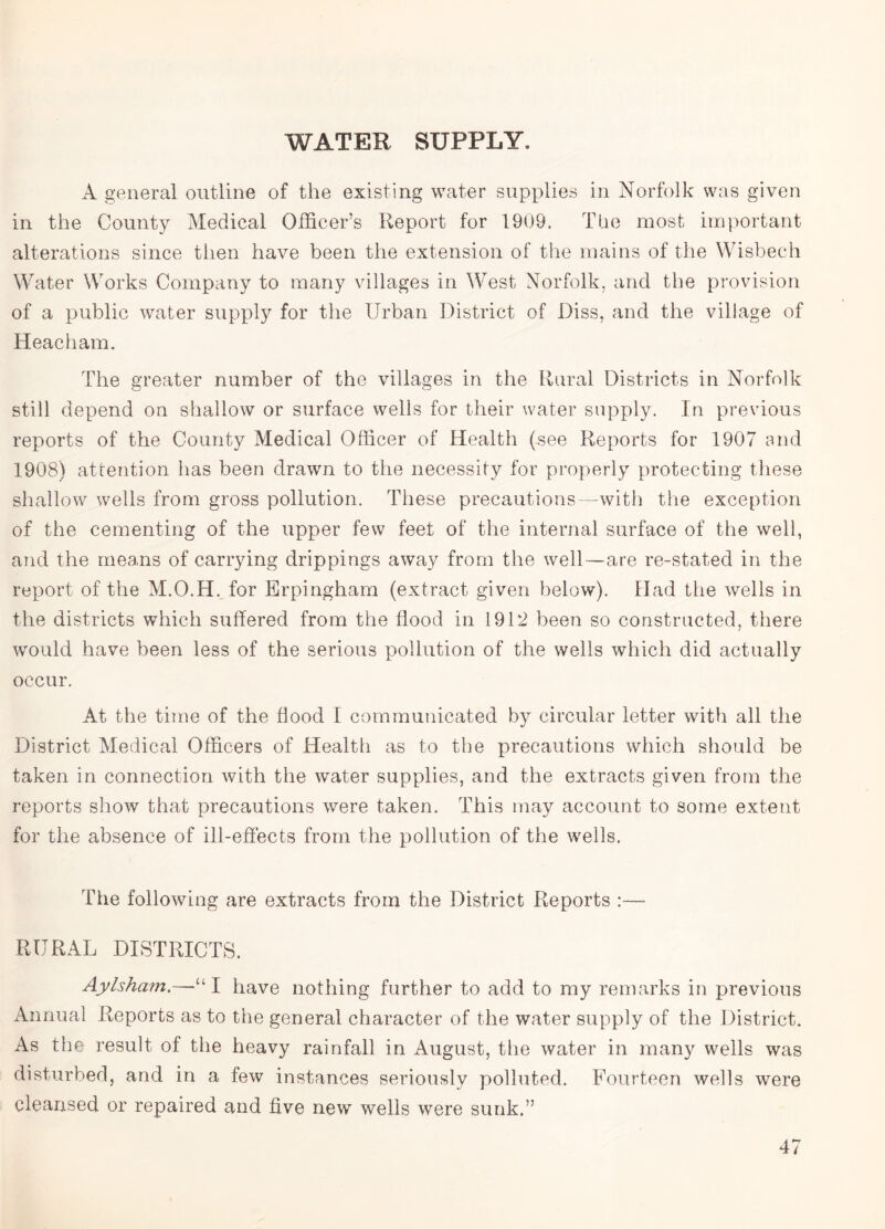 WATER SUPPLY, A general outline of the existing water supplies in Norfolk was given in the County Medical Officer’s Report for 1909. The most important alterations since then have been the extension of the mains of the Wisbech Water Works Company to many villages in West Norfolk, and the provision of a public water supply for the Urban District of Diss, and the village of Heacham. The greater number of the villages in the Rural Districts in Norfolk still depend on shallow or surface wells for their water supply. In previous reports of the County Medical Officer of Health (see Reports for 1907 and 1908) attention has been drawn to the necessity for properly protecting these shallow wells from gross pollution. These precautions—with the exception of the cementing of the upper few feet of the internal surface of the well, and the means of carrying drippings away from the well—are re-stated in the report of the M.O.H. for Erpingham (extract given below). Had the wells in the districts which suffered from the flood in 1912 been so constructed, there would have been less of the serious pollution of the wells which did actually occur. At the time of the flood I communicated by circular letter with all the District Medical Officers of Health as to the precautions which should be taken in connection with the water supplies, and the extracts given from the reports show that precautions were taken. This may account to some extent for the absence of ill-effects from the pollution of the wells. The following are extracts from the District Reports :— RURAL DISTRICTS. Aylsham.—“I have nothing further to add to my remarks in previous Annual Reports as to the general character of the water supply of the District. As the result of the heavy rainfall in August, the water in many wells was disturbed, and in a few instances seriously polluted. Fourteen wells were cleansed or repaired and five new wells were sunk.”