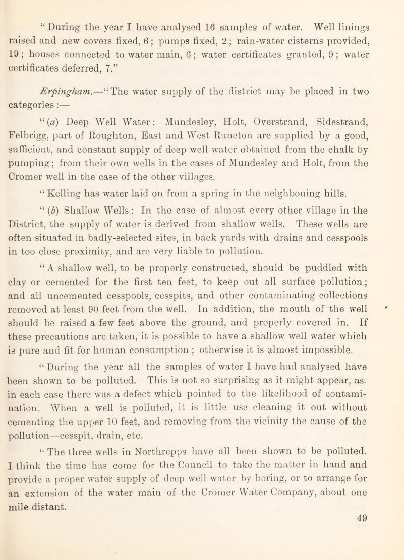 “Daring the year I have analysed 16 samples of water. Well linings raised and new covers fixed, 6; pumps fixed, 2; rain-water cisterns provided, 19 ; houses connected to water main, 6; water certificates granted, 9 ; water certificates deferred, 7.” Erpingham.—“The water supply of the district may be placed in two categories:— “ (a) Deep Well Water: Mundesley, Holt, Overstrand, Sidestrand, Felbrigg, part of Roughton, East and West Runcton are supplied by a good, sufficient, and constant supply of deep well water obtained from the chalk by pumping; from their own wells in the cases of Mundesley and Holt, from the Cromer well in the case of the other villages. “ Kelling has water laid on from a spring in the neighbouing hills. “ (b) Shallow Wells : In the case of almost every other village in the District, the supply of water is derived from shallow wells. These wells are often situated in badlv-selected sites, in back yards with drains and cesspools in too close proximity, and are very liable to pollution. “A shallow well, to be properly constructed, should be puddled with clay or cemented for the first ten feet, to keep out all surface pollution; and all uncemented cesspools, cesspits, and other contaminating collections removed at least 90 feet from the well. In addition, the mouth of the well should be raised a few feet above the ground, and properly covered in. If these precautions are taken, it is possible to have a shallow well water which is pure and fit for human consumption ; otherwise it is almost impossible. “ During the year all the samples of water I have had analysed have been shown to be polluted. This is not so surprising as it might appear, as. in each case there was a defect which pointed to the likelihood of contami¬ nation. When a well is polluted, it is little use cleaning it out without cementing the upper 10 feet, and removing from the vicinity the cause of the pollution—cesspit, drain, etc. “ The three wells in Northrepps have all been shown to be polluted. I think the time has come for the Council to take the matter in hand and provide a proper water supply of deep well water by boring, or to arrange for an extension of the water main of the Cromer Water Company, about one mile distant.
