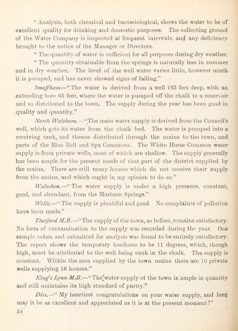 “ Analysis, both chemical and bacteriological, shows the water to be of excellent quality for drinking and domestic purposes. The collecting ground of the Water Company is inspected at frequent intervals, an$ any deficiency brought to the notice of the Manager or Directors. “ The quantity of water is sufficient for all purposes during dry weather. “ The quantity obtainable from the springs is naturally less in summer and in dry weather. The level of the well water varies little, however much it is pumped, and has never showed signs of failing.” Swaff ham—“The water is derived from a well 165 feet deep, with an extending bore 65 feet, where the water is pumped off the chalk to a resen oir and so distributed to the town. The supply during the year has been good in quality and quantity.” North Walsham.—“The main water supply is derived from the Council’s well, which gets its water from the chalk bed. The water is pumped into a receiving tank, and thence distributed through the mains to the town, and parts of the Blue Bell and Spa Commons. The White Horse Common water supply is from private wells, most of which are shallow. The supply generally has been ample for the present needs of that part of the district supplied by the mains. There are still many houses which do not receive their supply from the mains, and which ought in my opinion to do so.” Walsoken.—“ The water supply is under a high pressure, constant, good, and abundant, from the Marham Springs.” Wells.—“ The supply is plentiful and good. No complaints of pollution have been made.” ThetfordM.B.—“The supply of the town, as before, remains satisfactory. No form of contamination to the supply was recorded during the year. One sample taken and submitted for analysis was found to be entirely satisfactory. The report shows the temporary hardness to be 11 degrees, which, though high, must be attributed to the well being sunk in the chalk. The supply is constant. Within the area supplied by the town mains there are 10 private wells supplying 16 houses.” King’s Lynn M.B.—“TheVater supply of the town is ample in quantity and still maintains its high standard of purity.” Diss.—“ My heartiest congratulations on your water supply, and long may it be as excellent and appreciated as it is at the present moment!”
