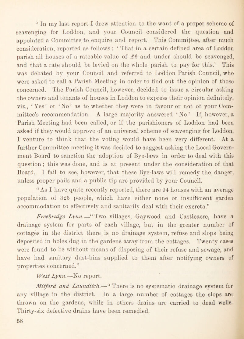 “ in my last report I drew attention to the want of a proper scheme of scavenging for Loddon, and your Council considered the question and appointed a Committee to enquire and report. This Committee, after much consideration, reported as follows : ‘ That in a certain defined area of Loddon parish all houses of a rateable value of <£6 and under should be scavenged, and that a rate should be levied on the whole parish to pay for this.’ This was debated by your Council and referred to Loddon Parish Council, who were asked to call a Parish Meeting in order to find out the opinion of those concerned. The Parish Council, however, decided to issue a circular asking the owners and tenants of houses in Loddon to express their opinion definitely, viz., ‘ Yes’ or 4 No’ as to whether they were in favour or not of your Com¬ mittee’s recommendation. A large majority answered £No.’ If, however, a Parish Meeting had been called, or if the parishioners of Loddon had been asked if they would approve of an universal scheme of scavenging for Loddon, I venture to think that the voting would have been very different. At a further Committee meeting it was decided to suggest asking the Local Govern¬ ment Board to sanction the adoption of Bye-laws in order to deal with this question ; this was done, and is at present under the consideration of that Board. I fail to see, however, that these Bye-laws will remedy the danger, unless proper pails and a public tip are provided by your Council. “ As I have quite recently reported, there are 94 houses with an average population of 325 people, which have either none or insufficient garden accommodation to effectively and sanitarily deal with their excreta.” Freebndge Lynn.—Two villages, Gaywood and Castleacre, have a drainage system for parts of each village, but in the greater number of cottages in the district there is no drainage system, refuse and slops being deposited in holes dug in the gardens away from the cottages. Twenty cases were found to be without means of disposing of their refuse and sewage, and have had sanitary dust-bins supplied to them after notifying owners of properties concerned.” West Lyn?i.~No report. Mitford and Launditch.—“ There is no systematic drainage system for any village in the district. In a large number of cottages the slops are thrown on the gardens, while in others drains are carried to dead wells. Thirty-six defective drains have been remedied.