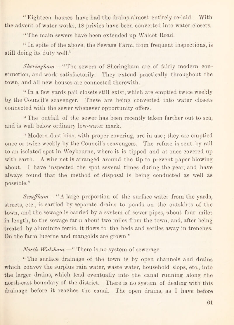 “ Eighteen houses have had the drains almost entirely re-laid. With the advent of water works, 18 privies have been converted into water closets. “ The main sewers have been extended up Walcot Road. “ In spite of the above, the Sewage Farm, from frequent inspections, is still doing its duty well.” Sheringham.—U The sewers of Sheringham are of fairly modern con¬ struction, and work satisfactorily. They extend practically throughout the town, and all new houses are connected therewith, “In a few yards pail closets still exist,which are emptied twrice weekly by the Council’s scavenger. These are being converted into water closets connected with the sewer whenever opportunity offers. “ The outfall of the sewer has been recently taken farther out to sea, and is wrell below ordinary low-water mark. “ Modern dust bins, with proper covering, are in use; they are emptied once or twice weekly by the Council’s scavengers. The refuse is sent by rail to an isolated spot in Weybourne, where it is tipped and at once covered up with earth. A wire net is arranged around the tip to prevent paper blowing about. I have inspected the spot several times during the year, and have always found that the method of disposal is being conducted as well as possible.” Swaffham.—“A large proportion of the surface water from the yards, streets, etc., is carried by separate drains to ponds on the outskirts of the town, and the sewage is carried by a system of sewer pipes, -about four miles in length, to the sewage farm about two miles from the town, and, after being treated by aluminite ferric, it flows to the beds and settles away in trenches. On the farm lucerne and mangolds are grown.” North Walsham.—“ There is no system of sewerage. “The surface drainage of the town is by open channels and drains which convey the surplus rain water, waste water, household slops, etc., into the larger drains, which lead eventually into the canal running along the north-east boundary of the district. There is no system of dealing with this drainage before it reaches the canal. The open drains, as I have before