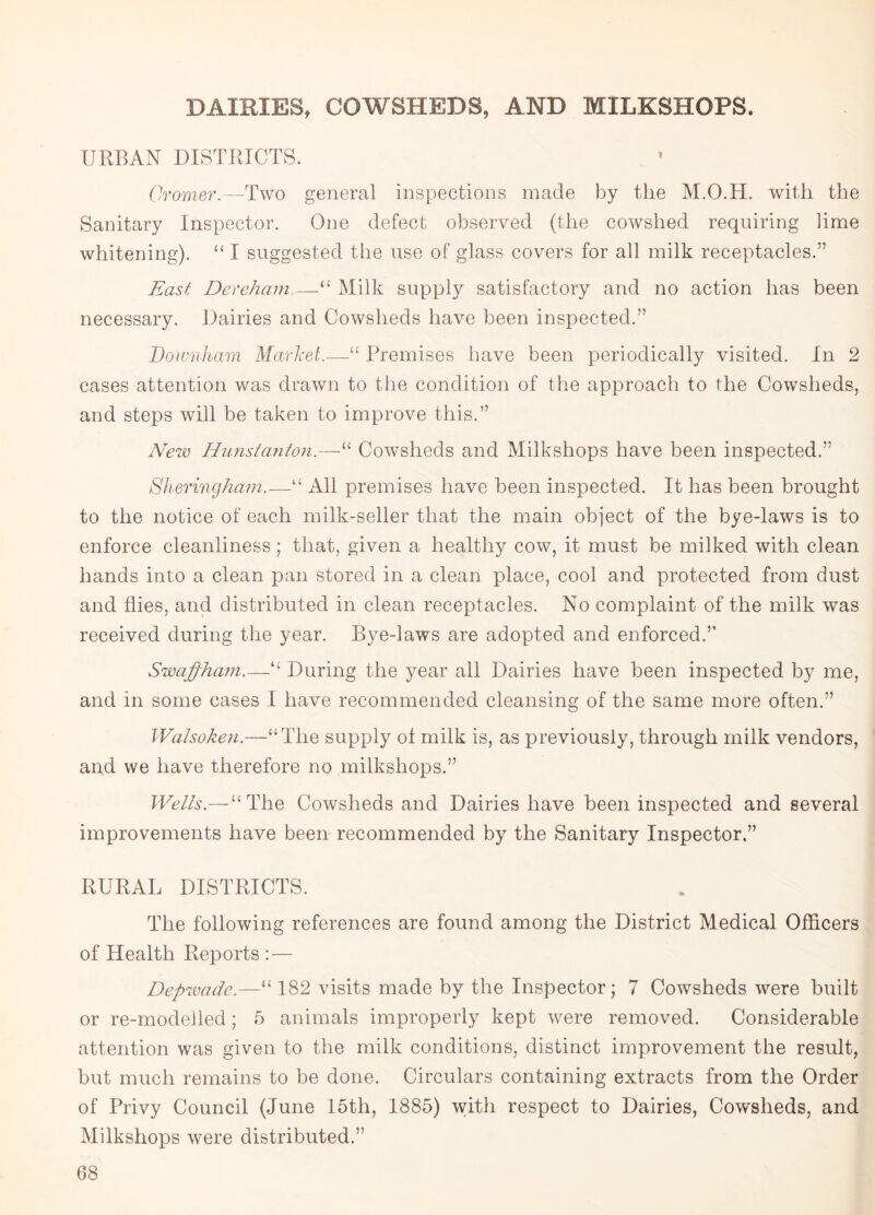 DAIRIES, COWSHEDS, AND MILKSHOPS. URBAN DISTRICTS. Cromer.—Two general inspections made by the M.O.H. with the Sanitary Inspector. One defect observed (the cowshed requiring lime whitening). “ I suggested the use of glass covers for all milk receptacles.” East Dereham.—“ Milk supply satisfactory and no action has been necessary. Dairies and Cowsheds have been inspected.” Downham Market.—“ Premises have been periodically visited. In 2 cases attention was drawn to the condition of the approach to the Cowsheds, and steps will be taken to improve this.” New Hunstanton.—“ Cowsheds and Milkshops have been inspected.” Sheringham.—“ All premises have been inspected. It has been brought to the notice of each milk-seller that the main object of the bye-laws is to enforce cleanliness; that, given a healthy cow, it must be milked with clean hands into a clean pan stored in a clean place, cool and protected from dust and flies, and distributed in clean receptacles. No complaint of the milk was received during the year. Bye-laws are adopted and enforced.” Swajpham.—“ During the year all Dairies have been inspected by me, and in some cases I have recommended cleansing of the same more often.” Walsoken.—“The supply of milk is, as previously, through milk vendors, and we have therefore no milkshops.” Wells.— “The Cowsheds and Dairies have been inspected and several improvements have been recommended by the Sanitary Inspector,” RURAL DISTRICTS. The following references are found among the District Medical Officers of Health Reports :— Depwade.—“ 182 visits made by the Inspector; 7 Cowsheds were built or re-modelled; 5 animals improperly kept were removed. Considerable attention was given to the milk conditions, distinct improvement the result, but much remains to be done. Circulars containing extracts from the Order of Privy Council (June 15th, 1885) with respect to Dairies, Cowsheds, and Milkshops were distributed.”