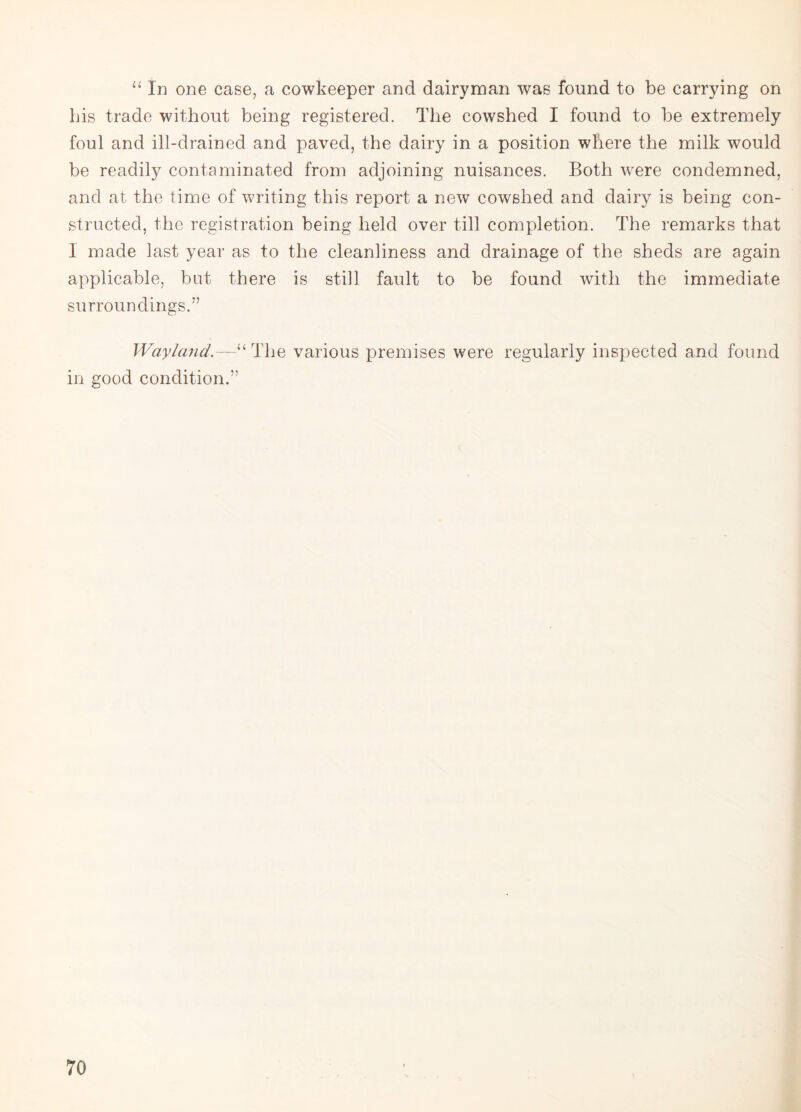 “ In one case, a cowkeeper and dairyman was found to be carrying on Lis trade without being registered. The cowshed I found to be extremely foul and ill-drained and paved, the dairy in a position where the milk would be readily contaminated from adjoining nuisances. Both were condemned, and at the time of writing this report a new cowshed and dairy is being con¬ structed, the registration being held over till completion. The remarks that I made last year as to the cleanliness and drainage of the sheds are again applicable, but there is still fault to be found with the immediate surroundings.” Way land.The various premises were regularly inspected and found in good condition.”