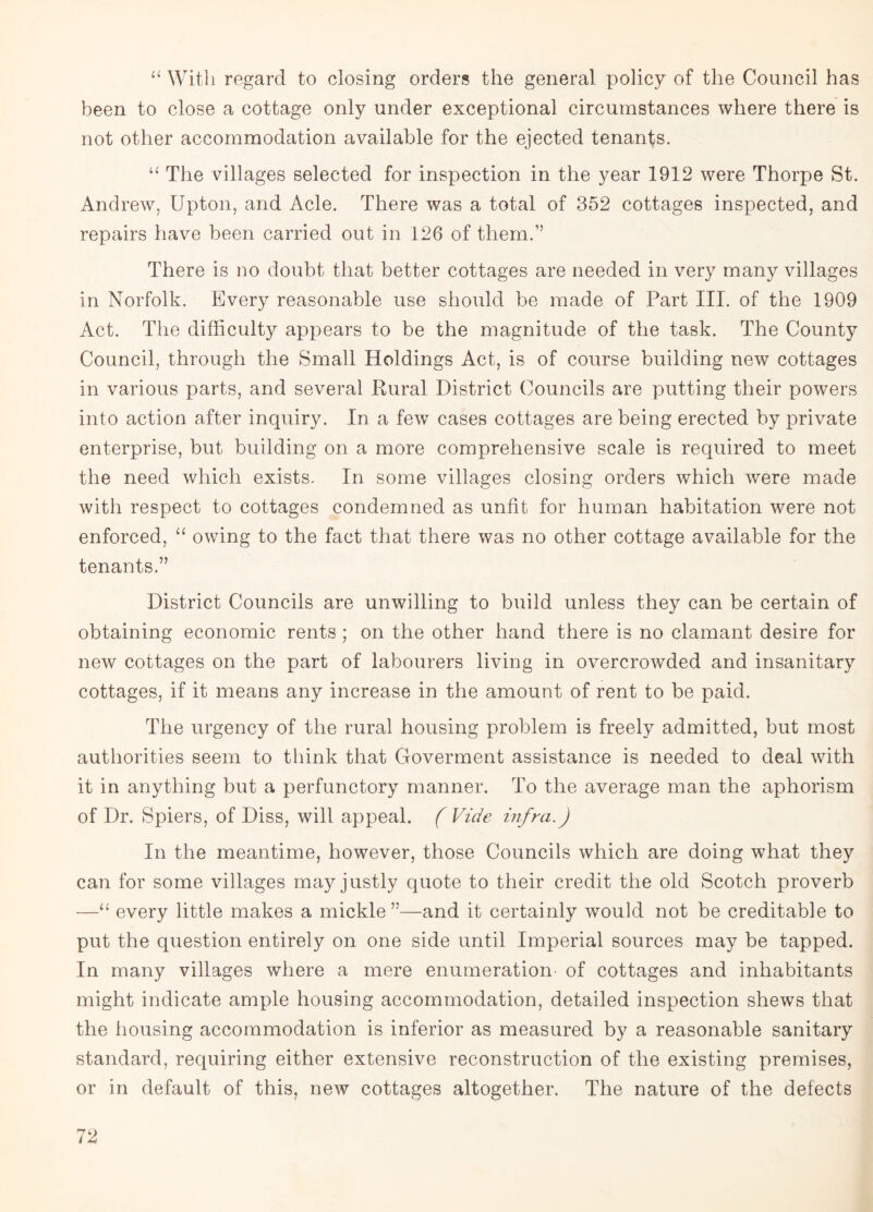 “ With regard to closing orders the general policy of the Council has been to close a cottage only under exceptional circumstances where there is not other accommodation available for the ejected tenants. u The villages selected for inspection in the year 1912 were Thorpe St. Andrew, Upton, and Acle. There was a total of 352 cottages inspected, and repairs have been carried out in 126 of them.” There is no doubt that better cottages are needed in very many villages in Norfolk. Every reasonable use should be made of Part III. of the 1909 Act. The difficulty appears to be the magnitude of the task. The County Council, through the Small Holdings Act, is of course building new cottages in various parts, and several Rural District Councils are putting their powers into action after inquiry. In a few cases cottages are being erected by private enterprise, but building on a more comprehensive scale is required to meet the need which exists. In some villages closing orders which were made with respect to cottages condemned as unfit for human habitation were not enforced, “ owing to the fact that there was no other cottage available for the tenants.” District Councils are unwilling to build unless they can be certain of obtaining economic rents ; on the other hand there is no clamant desire for new cottages on the part of labourers living in overcrowded and insanitary cottages, if it means any increase in the amount of rent to be paid. The urgency of the rural housing problem is freely admitted, but most authorities seem to think that Goverment assistance is needed to deal with it in anything but a perfunctory manner. To the average man the aphorism of Dr. Spiers, of Diss, will appeal. ( Vide infra.) In the meantime, however, those Councils which are doing what they can for some villages may justly quote to their credit the old Scotch proverb —“ every little makes a mickle”—and it certainly would not be creditable to put the question entirely on one side until Imperial sources may be tapped. In many villages where a mere enumeration of cottages and inhabitants might indicate ample housing accommodation, detailed inspection shews that the housing accommodation is inferior as measured by a reasonable sanitary standard, requiring either extensive reconstruction of the existing premises, or in default of this, new cottages altogether. The nature of the defects