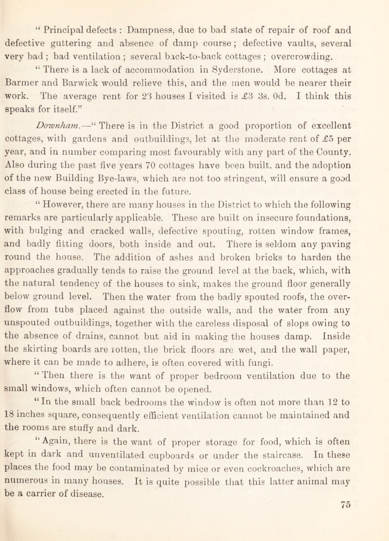 “ Principal defects : Dampness, due to bad state of repair of roof and defective guttering and absence of damp course ; defective vaults, several very bad ; bad ventilation ; several back-to-back cottages ; overcrowding. “ There is a lack of accommodation in Syderstone. More cottages at Barmer and Barwick would relieve this, and the men would be nearer their work. The average rent for 23 houses I visited is £3 3s. Od. I think this speaks for itself.” Downham.—“ There is in the District a good proportion of excellent cottages, with gardens and outbuildings, let at the moderate rent of £5 per year, and in number comparing most favourably with any part of the County. Also during the past five years 70 cottages have been built, and the adoption of the new Building Bye-laws, which are not too stringent, will ensure a good class of house being erected in the future. “ However, there are many houses in the District to which the following remarks are particularly applicable. These are built on insecure foundations, with bulging and cracked walls, defective spouting, rotten window frames, and badly fitting doors, both inside and out. There is seldom any paving round the house. The addition of ashes and broken bricks to harden the approaches gradually tends to raise the ground level at the back, which, with the natural tendency of the houses to sink, makes the ground floor generally below ground level. Then the water from the badly spouted roofs, the over¬ flow from tubs placed against the outside walls, and the water from any unspouted outbuildings, together with the careless disposal of slops owing to the absence of drains, cannot but aid in making the houses damp. Inside the skirting boards are rotten, the brick floors are wet, and the wall paper, where it can be made to adhere, is often covered with fungi. “ Then there is the want of proper bedroom ventilation due to the small windows, which often cannot be opened. “In the small back bedrooms the window is often not more than 12 to 18 inches square, consequently efficient ventilation cannot be maintained and the rooms are stuffy and dark. “ Again, there is the want of proper storage for food, which is often kept in dark and unventilated cupboards or under the staircase. In these places the food may be contaminated by mice or even cockroaches, which are numerous in many houses. It is quite possible that this latter animal may be a carrier of disease.