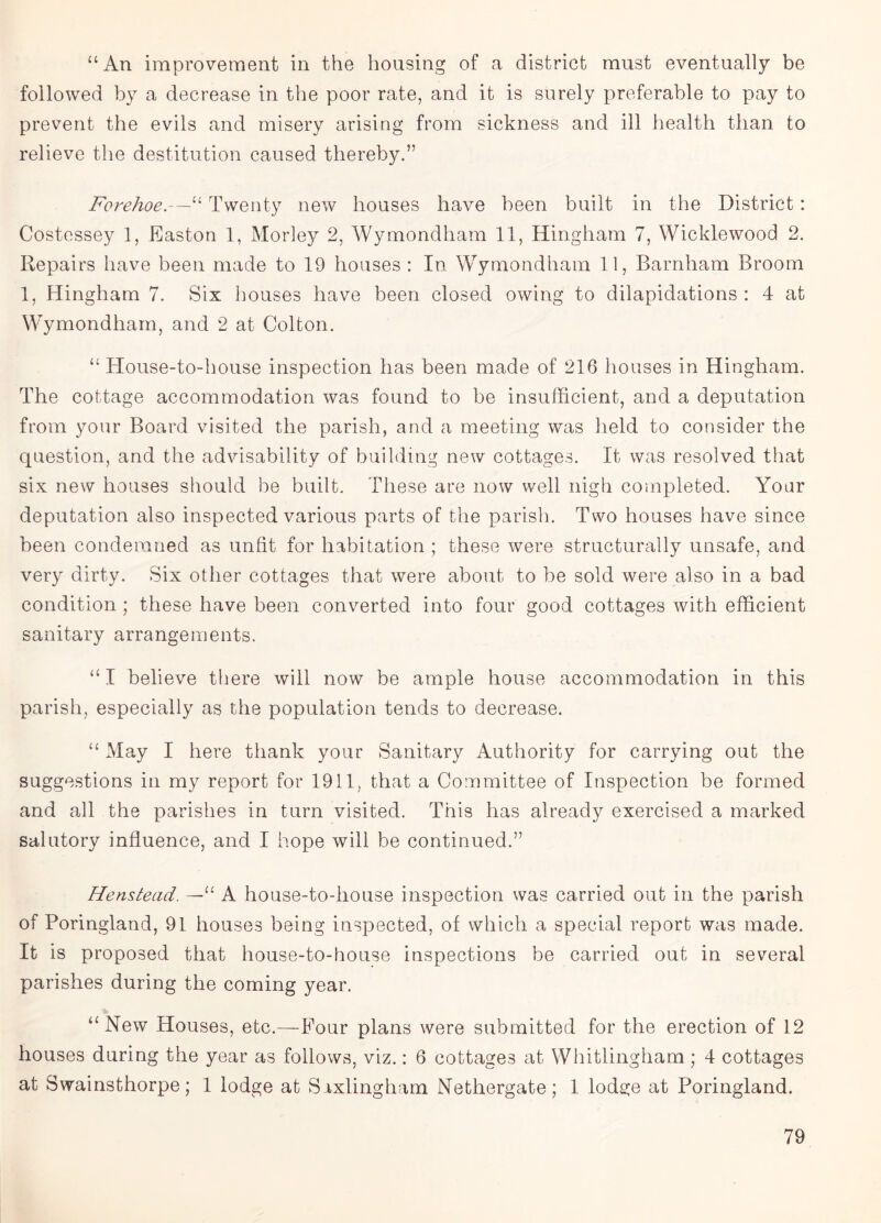 “An improvement in the housing of a district must eventually be followed by a decrease in the poor rate, and it is surely preferable to pay to prevent the evils and misery arising from sickness and ill health than to relieve the destitution caused thereby.” Forehoe.—“ Twenty new houses have been built in the District : Costessey 1, Easton 1, Morley 2, Wymondham 11, Hingham 7, Wicklewood 2. Repairs have been made to 19 houses : In Wymondham 11, Barnham Broom 1, Hingham 7. Six houses have been closed owing to dilapidations : 4 at Wymondham, and 2 at Colton. “ House-to-house inspection has been made of 216 houses in Hingham. The cottage accommodation was found to be insufficient, and a deputation from your Board visited the parish, and a meeting was held to consider the question, and the advisability of building new cottages. It was resolved that six new houses should be built. These are now well nigh completed. Your deputation also inspected various parts of the parish. Two houses have since been condemned as unfit for habitation ; these were structurally unsafe, and very dirty. Six other cottages that were about to be sold were also in a bad condition ; these have been converted into four good cottages with efficient sanitary arrangements. “ I believe there will now be ample house accommodation in this parish, especially as the population tends to decrease. “ May I here thank your Sanitary Authority for carrying out the suggestions in my report for 1911, that a Committee of Inspection be formed and all the parishes in turn visited. This has already exercised a marked salutory influence, and I hope will be continued.” Henstead. —“ A house-to-house inspection was carried out in the parish of Poringland, 91 houses being inspected, of which a special report was made. It is proposed that house-to-house inspections be carried out in several parishes during the coming year. “New Houses, etc.—Four plans were submitted for the erection of 12 houses during the year as follows, viz.: 6 cottages at Whitlingham; 4 cottages at Swainsthorpe; 1 lodge at Srxlingham Nethergate; 1 lodge at Poringland.