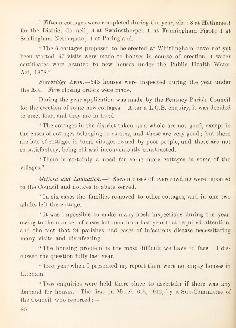 “ Fifteen cottages were completed during the year, viz. : 8 at Hethersett for the District Council; 4 at Swainsthorpe; 1 at Framingham Pigot; 1 at Saxlingham Nethergate; 1 at Poringland. “The 6 cottages proposed to be erected at Whitlingham have not yet been started, 67 visits were made to houses in course of erection, 4 water certificates were granted to new houses under the Public Health Water Act, 1878.” . - Frecbridge Lynn.—643 houses were inspected during the year under the Act. Five closing orders were made. During the year application was made by the Pentney Parish Council for the erection of some new cottages. After a L.G.B. enquiry, it was decided to erect four, and they are in hand. “ The cottages in the district taken as a whole are not good, except in the cases of cottages belonging to estates, and these are very good; but there are lots of cottages in some villages owned by poor people, and these are not so satisfactory, being old and inconveniently constructed. “There is certainly a need for some more cottages in some of the villages.” Mitford and Lau?iditch.—U Eleven cases of overcrowding were reported to the Council and notices to abate served. “ In six cases the families removed to other cottages, and in one two adults left the cottage. “ It was impossible to make many fresh inspections during the year, owing to the number of cases left over from last year that required attention, and the fact that 24 parishes had cases of infectious disease necessitating many visits and disinfecting. “ The housing problem is the most difficult we have to face. I dis¬ cussed the question fully last year. “ Last year when I presented my report there were no empty houses in Litcham. “ Two enquiries were held there since to ascertain if there was any demand for houses. The first on March 6th, 1912, by a Sub-Committee of the Council, who reported: —