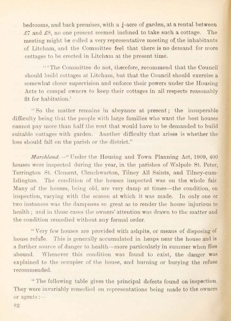 bedrooms, and back premises, with a |-acre of garden, at a rental between £7 and £8, no one present seemed inclined to take such a cottage. The meeting might be called a very representative meeting of the inhabitants of Litcham, and the Committee feel that there is no demand for more cottages to be erected in Litcham at the present time. “ ‘ The Committee do not, therefore, recommend that the Council should build cottages at Litcham, but that the Council should exercise a somewhat closer supervision and enforce their powers under the Housing Acts to compel owners to keep their cottages in all respects reasonably fit for habitation.’ “ So the matter remains in abeyance at present; the insuperable difficulty being that the people with large families who want the best houses cannot pay more than half the rent that would have to be demanded to build suitable cottages with garden. Another difficulty that arises is whether the loss should fall on the parish or the district.” Marshland.—“ Under the Housing and Town Planning Act, 1909, 400 houses were inspected during the year, in the parishes of Walpole St. Peter, Terrington St. Clement, Clenchwarton, Tilney All Saints, and Tilney-cum- Islington. The condition of the houses inspected was on the whole fair. Many of the houses, being old, are very damp at times—the condition, on inspection, varying with the season at which it was made. In only one or two instances was the dampness so great as to render the house injurious to health ; and in those cases the owners’ attention was drawn to the matter and the condition remedied without any formal order. “ Very few houses are provided with ashpits, or means of disposing of house refuse. This is generally accumulated in heaps near the house and is a further source of danger to health—more particularly in summer when flies abound. Whenever this condition was found to exist, the danger was explained to the occupier of the house, and burning or burying the refuse recommended. “ The following table gives the principal defects found on inspection. They were invariably remedied on representations being made to the owners or agents;—