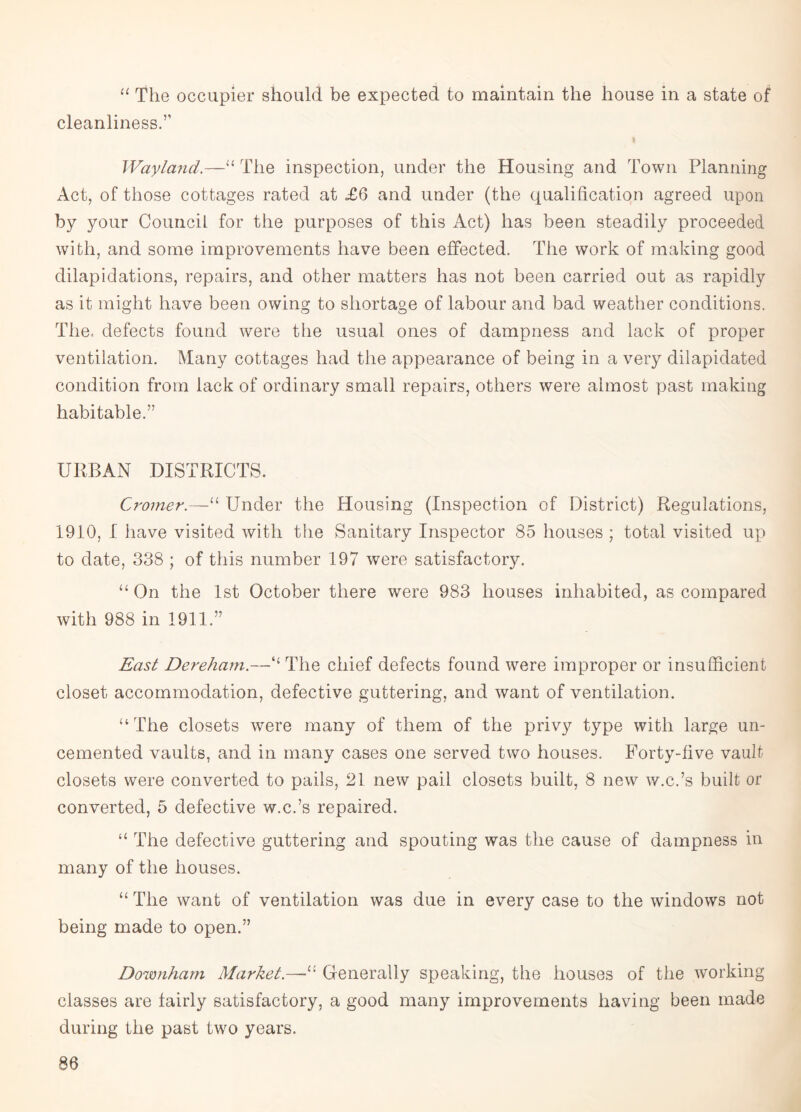 a The occupier should be expected to maintain the house in a state of cleanliness.” Way land.—“ The inspection, under the Housing and Town Planning Act, of those cottages rated at <£6 and under (the qualification agreed upon by your Council for the purposes of this Act) has been steadily proceeded with, and some improvements have been effected. The work of making good dilapidations, repairs, and other matters has not been carried out as rapidly as it might have been owing to shortage of labour and bad weather conditions. The. defects found were the usual ones of dampness and lack of proper ventilation. Many cottages had the appearance of being in a very dilapidated condition from lack of ordinary small repairs, others were almost past making habitable.” URBAN DISTRICTS. Cromer.—“ Under the Housing (Inspection of District) Regulations, 1910, 1 have visited with the Sanitary Inspector 85 houses ; total visited up to date, 338 ; of this number 197 were satisfactory. “ On the 1st October there were 983 houses inhabited, as compared with 988 in 1911.” East Dereham.—t{ The chief defects found were improper or insufficient closet accommodation, defective guttering, and want of ventilation. “The closets were many of them of the privy type with large un¬ cemented vaults, and in many cases one served two houses. Forty-five vault closets were converted to pails, 21 new pail closets built, 8 new w.c.’s built or converted, 5 defective w.c.’s repaired. “ The defective guttering and spouting was the cause of dampness in many of the houses. “ The want of ventilation was due in every case to the windows not being made to open.” Downham Market.—Generally speaking, the houses of the working classes are fairly satisfactory, a good many improvements having been made during the past two years.