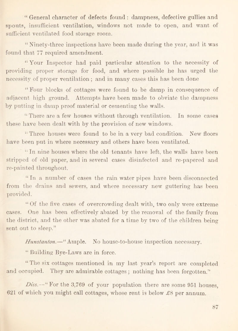 “ General character of defects found : dampness, defective gullies and spouts, insufficient ventilation, windows not made to open, and want of sufficient ventilated food storage room. “Ninety-three inspections have been made during the year, and it was found that 77 required amendment. “ Your Inspector had paid particular attention to the necessity of providing proper storage for food, and where possible he has urged the necessity of proper ventilation; and in many cases this has been done “ Four blocks of cottages were found to be damp in consequence of adjacent high ground. Attempts have been made to obviate the dampness by putting in damp proof material or cementing the walls. “ There are a few houses without through ventilation. In some cases these have been dealt with by the provision of new windows. “ Three houses were found to be in a very bad condition. New floors have been put in where necessary and others have been ventilated. “In nine houses where the old tenants have left, the walls have been stripped of old paper, and in several cases disinfected and re-papered and re-painted throughout. “ In a number of cases the rain water pipes have been disconnected from the drains and sewers, and where necessary new guttering has been provided. “ Of the five cases of overcrowding dealt with, two only were extreme cases. One has been effectively abated by the removal of the family from the district, and the other was abated for a time by two of the children being sent out to sleep.” Hunstanton.—“Ample. No house-to-house inspection necessary. “ Building Bye-Laws are in force. “ The six cottages mentioned in my last year’s report are completed and occupied. They are admirable cottages ; nothing has been forgotten.” Diss.—“For the 3,769 of your population there are some 951 houses, 621 of which you might call cottages, whose rent is below <£8 per annum.