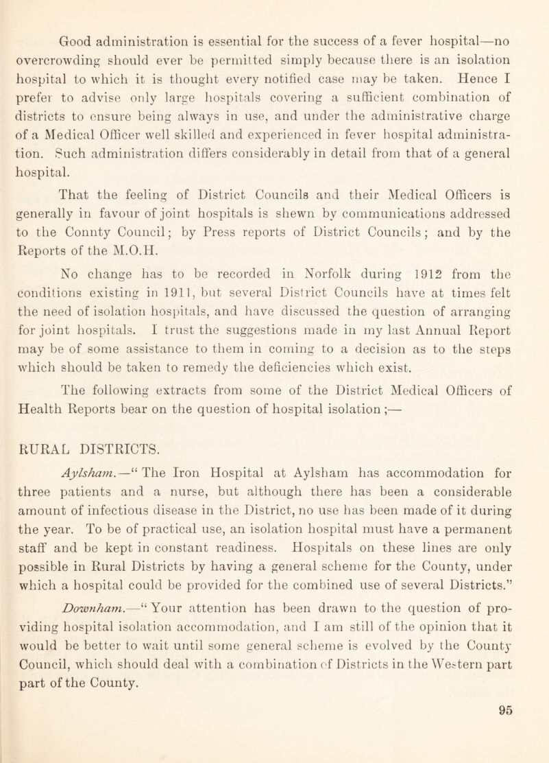 Good administration is essential for the success of a fever hospital—no overcrowding should ever he permitted simply because there is an isolation hospital to which it is thought every notified case may be taken. Hence I prefer to advise only large hospitals covering a sufficient combination of districts to ensure being always in use, and under the administrative charge of a Medical Officer well skilled and experienced in fever hospital administra¬ tion. Such administration differs considerably in detail from that of a general hospital. That the feeling of District Councils and their Medical Officers is generally in favour of joint hospitals is shewn bv communications addressed to the Connty Council; by Press reports of District Councils; and by the Reports of the M.O.H. No change has to be recorded in Norfolk during 1912 from the conditions existing in 1911, but several District Councils have at times felt the need of isolation hospitals, and have discussed the question of arranging for joint hospitals. I trust the suggestions made in my last Annual Report may be of some assistance to them in coming to a decision as to the steps which should be taken to remedy the deficiencies which exist. The following extracts from some of the District Medical Officers of Health Reports bear on the question of hospital isolation ;— RURAL DISTRICTS. Aylsham.—“ The Iron Hospital at Aylsham has accommodation for three patients and a nurse, but although there has been a considerable amount of infectious disease in the District, no use has been made of it during the year. To be of practical use, an isolation hospital must have a permanent staff and be kept in constant readiness. Hospitals on these lines are only possible in Rural Districts by having a general scheme for the County, under which a hospital could be provided for the combined use of several Districts.” Downham.—“ Your attention has been drawn to the question of pro¬ viding hospital isolation accommodation, and I am still of the opinion that it would be better to wait until some general scheme is evolved by the County Council, which should deal with a combination of Districts in the Western part part of the County.