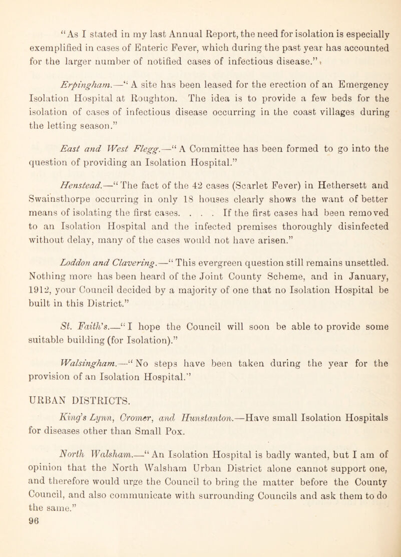 “ As I stated in my last Annual Report, the need for isolation is especially exemplified in cases of Enteric Fever, which during the past year has accounted for the larger number of notified cases of infectious disease.’A Erpingham.—' A site has been leased for the erection of an Emergency Isolation Hospital at Roughton. The idea is to provide a few beds for the isolation of cases of infectious disease occurring in the coast villages during the letting season.” East and West Flegg.—“ A Committee has been formed to go into the question of providing an Isolation Hospital.” Henstead.—“The fact of the 42 cases (Scarlet Fevmr) in Hethersett and Swainsthorpe occurring in only 18 houses clearly shows the want of better means of isolating the first cases. ... If the first cases had been removed to an Isolation Hospital and the infected premises thoroughly disinfected without delay, many of the cases would not have arisen.” Loddon and Clavering.—“ This evergreen question still remains unsettled. Nothing more has been heard of the Joint County Scheme, and in January, 1912, your Council decided by a majority of one that no Isolation Hospital be built in this District.” St. Faith's_“ I hope the Council will soon be able to provide some suitable building (for Isolation).” Walsingham.—“ No steps have been taken during the year for the provision of an Isolation Hospital.” URBAN DISTRICTS. King's Lynn, Cromer, and Hunstanton.—Have small Isolation Hospitals for diseases other than Small Pox. North Walsham.—“ An Isolation Hospital is badly wanted, but I am of opinion that the North Walsham Urban District alone cannot support one, and therefore would urge the Council to bring the matter before the County Council, and also communicate with surrounding Councils and ask them to do the same.”