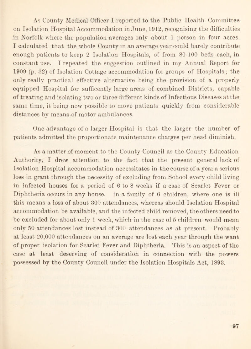 As County Medical Officer I reported to the Public Health Committee on Isolation Hospital Accommodation in June, 1912, recognising the difficulties in Norfolk where the population averages only about 1 person in four acres. I calculated that the whole County in an average year could barely contribute enough patients to keep 2 Isolation Hospitals, of from 80-100 beds each, in constant use. I repeated the suggestion outlined in my Annual Report for 1909 (p. 32) of Isolation Cottage accommodation for groups of Hospitals; the only really practical effective alternative being the provision of a properly equipped Hospital for sufficently large areas of combined Districts, capable of treating and isolating two or three different kinds of Infectious Diseases at the same time, it being now possible to move patients quickly from considerable distances by means of motor ambulances. One advantage of a larger Hospital is that the larger the number of patients admitted the proportionate maintenance charges per head diminish. As a matter of moment to the County Council as the County Education Authority, I drew attention to the fact that the present general lack of Isolation Hospital accommodation necessitates in the course of a year a serious loss in grant through the necessity of excluding from School every child living in infected houses for a period of 6 to 8 weeks if a case of Scarlet Fever or Diphtheria occurs in any house. In a family of 6 children, where one is ill this means a loss of about 300 attendances, whereas should Isolation Hospital accommodation be available, and the infected child removed, the others need to be excluded for about only 1 week, which in the case of 5 children would mean only 50 attendances lost instead of 300 attendances as at present. Probably at least 20,000 attendances on an average are lost each year through the want of proper isolation for Scarlet Fever and Diphtheria. This is an aspect of the case at least deserving of consideration in connection with the powers possessed by the County Council under the Isolation Hospitals Act, 1893.