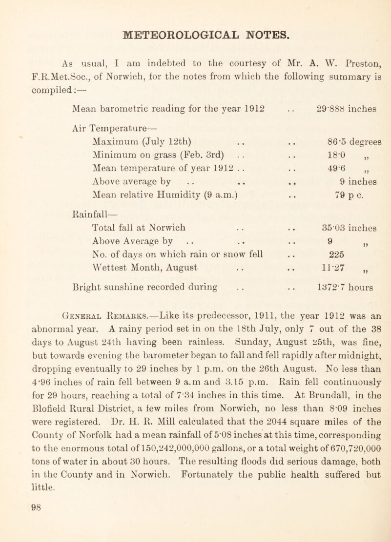 METEOROLOGICAL NOTES. As usual, I am indebted to the courtesy of Mr. A. W. Preston, F.R.Met.Soc., of Norwich, for the notes from which the following summary is compiled:— Mean barometric reading for the year 1912 • • 29*888 inches Air Temperature— Maximum (July 12th) 86*5 degrees Minimum on grass (Feb. 3rd) 18*0 „ Mean temperature of year 1912 . . 49*6 Above average by 9 inches Mean relative Humidity (9 a.m.) 79 p c. Rainfall— Total fall at Norwich • • 35*03 inches Above Average by • * 9 No. of days on which rain or snow fell • • 225 Wettest Month, August * • 11-27 „ Bright sunshine recorded during « • 1372*7 hours General Remarks.—Like its predecessor, 1911, the year 1912 was an abnormal year. A rainy period set in on the 18th July, only 7 out of the 38 days to August 24th having been rainless. Sunday, August 25th, was fine, but towards evening the barometer began to fall and fell rapidly after midnight, dropping eventually to 29 inches by 1 p.m. on the 26th August. No less than 4*96 inches of rain fell between 9 a.m and 3.15 p.m. Rain fell continuously for 29 hours, reaching a total of 7*34 inches in this time. At Brundall, in the Blofield Rural District, a few miles from Norwich, no less than 8*09 inches were registered. Dr. H. R. Mill calculated that the 2044 square miles of the County of Norfolk had a mean rainfall of 5*08 inches at this time, corresponding to the enormous total of 150,242,000,000 gallons, or a total weight of 670,720,000 tons of water in about 30 hours. The resulting floods did serious damage, both in the County and in Norwich. Fortunately the public health suffered but little.
