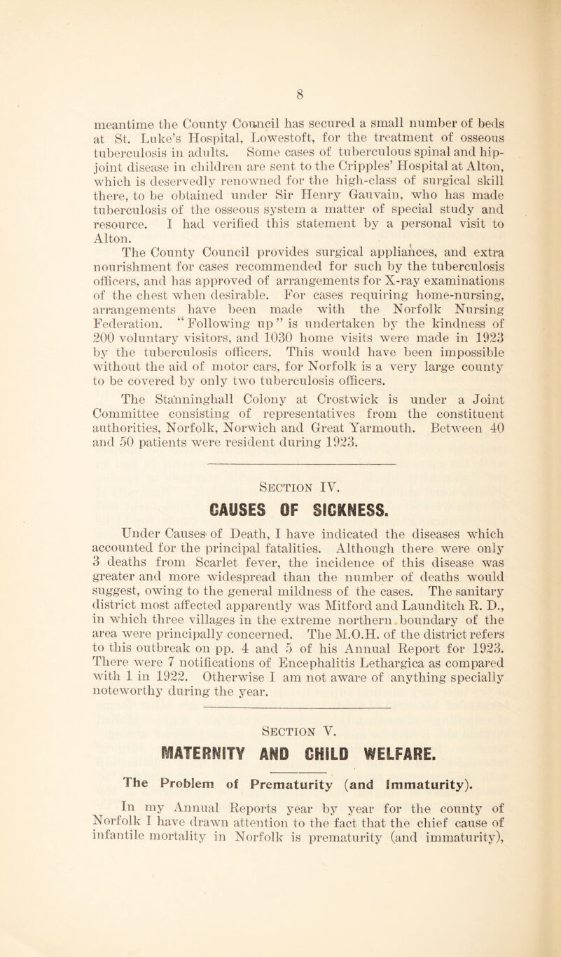 meantime the County Comicil has secured a small number of beds at St. Luke’s Hospital, Lowestoft, for the treatment of osseous tuberculosis in adults. Some cases of tuberculous spinal and hip- joint disease in children are sent to the Cripples’ Hospital at Alton, which is deservedly renowned for the high-class of surgical skill there, to be obtained under Sir Henry Gauvain, who has made tuberculosis of the osseous system a matter of special study and resource. I had verified this statement by a personal visit to Alton. ^ The County Council provides surgical appliances, and extra nourishment for cases recommended for such by the tuberculosis officers, and has approved of arrangements for X-ray examinations of the chest when desirable. For cases requiring home-nursing, arrangements have been made with the Norfolk Nursing Federation. “ Following up ” is undertaken by the kindness of 200 voluntary visitors, and 1030 home visits were made in 1923 by the tuberculosis officers. This would have been impossible without the aid of motor cars, for Norfolk is a very large county to be covered by only two tuberculosis officers. The Stanninghall Colony at Crostwick is under a Joint Committee consisting of representatives from the constituent authorities, Norfolk, Norwich and Great Yarmouth. Between 40 and 50 patients were resident during 1923. Section IV. CAUSES OF SICKNESS. Under Causes- of Death, I have indicated the diseases which accounted for the principal fatalities. Although there were only 3 deaths from Scarlet fever, the incidence of this disease was greater and more widespread than the number of deaths would suggest, owing to the general mildness of the cases. The sanitary district most affected apparently was Mitford and Launditch R. D., in which three villages in the extreme northern boundary of the area were principally concerned. The M.O.H. of the district refers to this outbreak on pp. 4 and 5 of his Annual Report for 1923. There were 7 notifications of Encephalitis Lethargica as compared with 1 in 1922. Otherwise I am not aware of anything specially noteworthy during the year. Section V. MATERNITY AND CHILD WELFARE. The Problem of Prematurity (and Immaturity). In my Annual Reports year by year for the county of Norfolk I have drawn attention to the fact that the chief cause of infantile mortality in NoiTolk is prematurity (and immaturity).