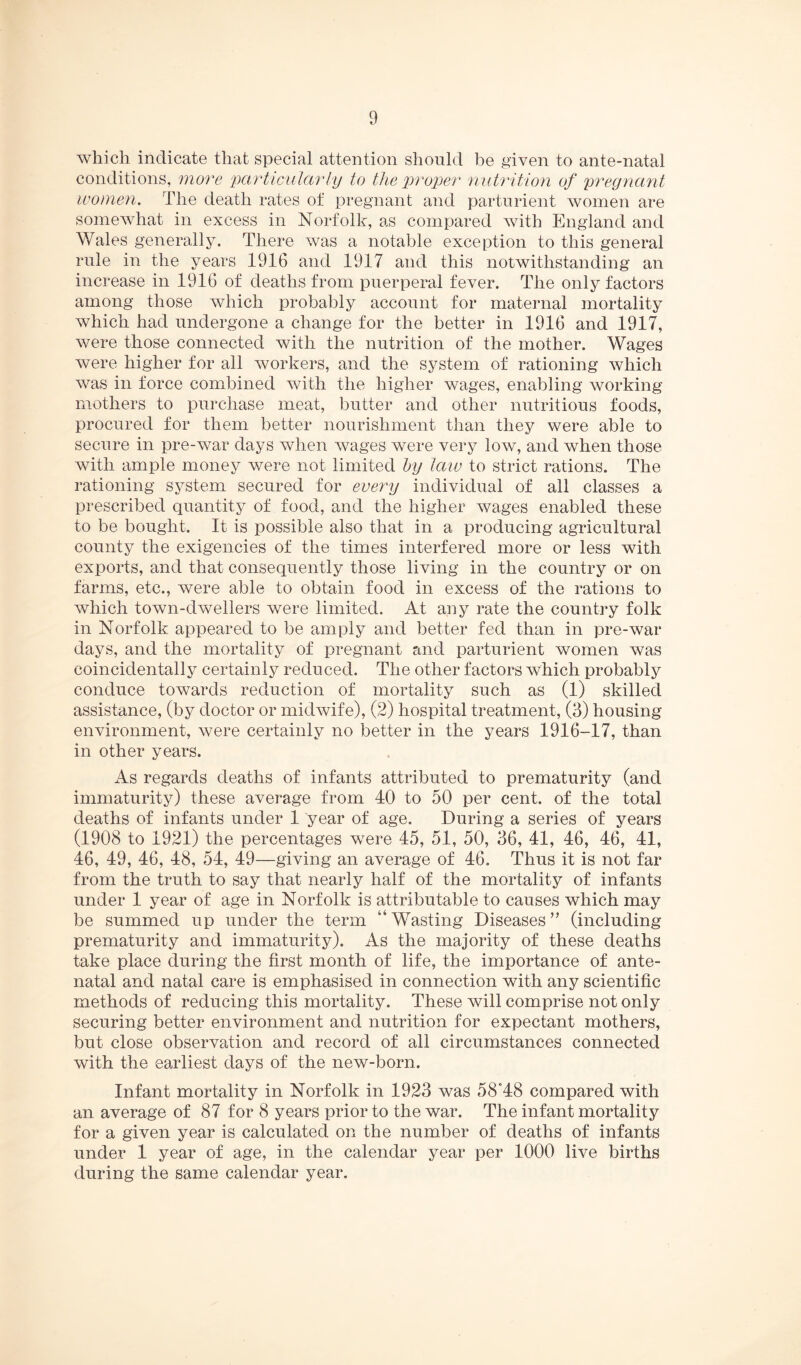 which indicate that special attention should be given to ante-natal conditions, more 'jKirticularly to Oie %)roper nutrition of pregnant women. The death rates of pregnant and parturient women are somewhat in excess in Norfolk, as compared with England and Wales generally. There was a notable exception to this general rule in the years 1916 and 1917 and this notwithstanding an increase in 1916 of deaths from puerperal fever. The only factors among those which probably account for maternal mortality which had undergone a change for the better in 1916 and 1917, were those connected with the nutrition of the mother. Wages were higher for all Avorkers, and the system of rationing which was in force combined with the higher wages, enabling Avorking mothers to purchase meat, butter and other nutritious foods, procured for them better nourishment than they were able to secure in pre-war days when Avages were very Ioav, and when those Avith ample money were not limited hy law to strict rations. The rationing system secured for every individual of all classes a prescribed quantity of food, and the higher Avages enabled these to be bought. It is possible also that in a producing agricultural county the exigencies of the times interfered more or less with exports, and that consequently those living in the country or on farms, etc., were able to obtain food in excess of the rations to Avhich town-dwellers were limited. At any rate the country folk in Norfolk appeared to be amply and better fed than in pre-war days, and the mortality of pregnant and parturient women was coincidentally certainly reduced. The other factors which probably conduce towards reduction of mortality such as (1) skilled assistance, (by doctor or midAvife), (2) hospital treatment, (3) housing environment, Avere certainly no better in the years 1916-17, than in other years. As regards deaths of infants attributed to prematurity (and immaturity) these average from 40 to 50 per cent, of the total deaths of infants under 1 year of age. During a series of years (1908 to 1921) the percentages were 45, 51, 50, 36, 41, 46, 46, 41, 46, 49, 46, 48, 54, 49—giving an average of 46, Thus it is not far from the truth to say that nearly half of the mortality of infants under 1 year of age in Norfolk is attributable to causes which may be summed up under the term “Wasting Diseases” (including prematurity and immaturity). As the majority of these deaths take place during the first month of life, the importance of ante¬ natal and natal care is emphasised in connection with any scientific methods of reducing this mortality. These will comprise not only securing better environment and nutrition for expectant mothers, but close observation and record of all circumstances connected with the earliest days of the new-born. Infant mortality in Norfolk in 1923 was 58”48 compared with an average of 87 for 8 years prior to the war. The infant mortality for a given year is calculated on the number of deaths of infants under 1 year of age, in the calendar year per 1000 live births during the same calendar year.