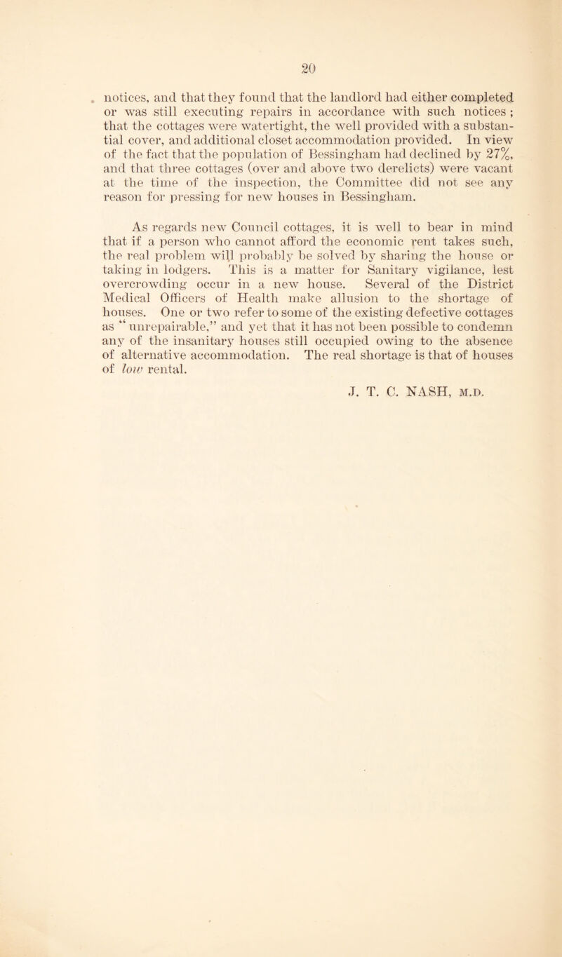 . notices, and that they found that the landlord had either completed or was still executing repairs in accordance with such notices ; that the cottages were watertight, the well provided with a substan¬ tial cover, and additional closet accommodation provided. In view of the fact that the population of Bessingham had declined by 27%, and that three cottages (over and above two derelicts) were vacant at the time of the inspection, the Committee did not see any reason for pressing for new houses in Bessingham. As regards new Council cottages, it is well to bear in mind that if a person who cannot afford the economic rent takes such, the real problem will probably be solved by sharing the house or taking in lodgers. This is a matter for Sanitary vigilance, lest overcrowding occur in a new house. Several of the District Medical Officers of Health make allusion to the shortage of houses. One or two refer to some of the existing defective cottages as “ unrepairable,” and yet that it has not been possible to condemn any of the insanitary houses still occupied owing to the absence of alternative accommodation. The real shortage is that of houses of low rental. J. T. C. NASH, M.D.