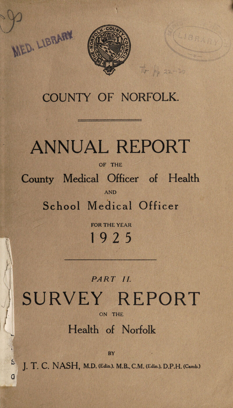 COUNTY OF NORFOLK. ANNUAL REPORT OF THE County Medical Officer of Health AND School Medical Officer FOR THE YEAR 19 2 5 i PART II. : SURVEY REPORT L ON THE f Health of Norfolk W>’ BY ^ J.T. GNASH. M.D. (Edin.), M.B., CM. (Edm.). D.P.H. (Camb.) G