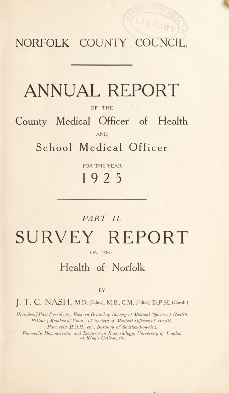 NORFOLK COUNTY COUNCIL. ANNUAL REPORT OF THE County Medical Officer of Health AND School Medical Officer FOR THE YEAR 19 2 5 PART II. SURVEY REPORT ON THE Health of Norfolk BY J. T. C. NASH, M.D. (Edin.), M.B., C.M. (Edin.), D.P.H. (Camb.) Hon. Sec. (Past President), Eastern Branch of Society of Medical Officers of Health. Fellow (Member of Conn.) of Society of Medical Officers of Health. Formerly M.O.H., etc.., Borough of Southend-on-Sea. Formerly Demonstrator and Lecturer in Bacteriology., University of London., at King''s College., etc.