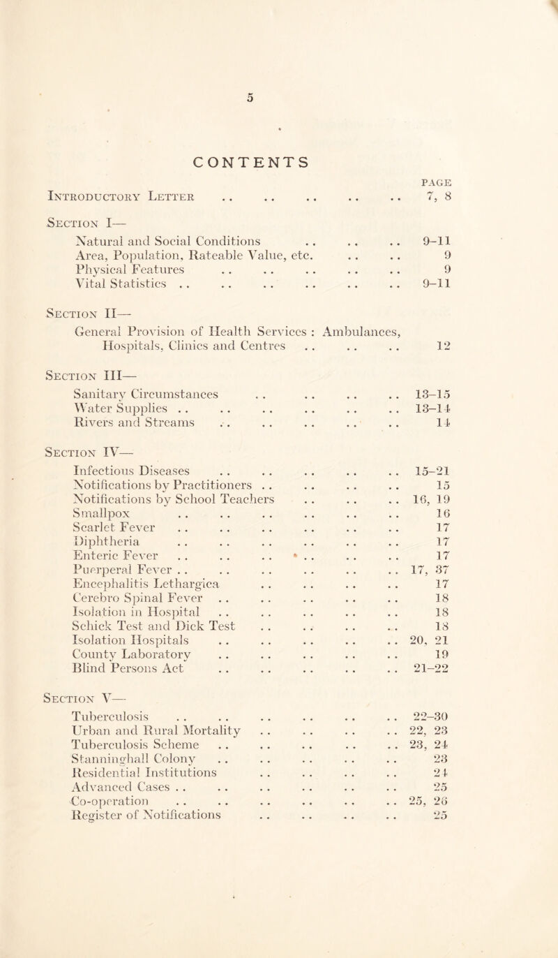 CONTENTS PAGE Introductory Letter .. .. .. ., .. 7, 8 Section I— Natural and Social Conditions . . .. .. 9-11 Area, Population, Rateable Value, etc. . . .. 9 Physical Features . . . . . . . . . . 9 Vital Statistics . . . . . . . . .. , . 9-11 Section II— General Provision of Health Services : Ambulances, Hospitals, Clinics and Centres . . . . . . 12 Section III— Sanitary Circumstances . . . . . . . . 13-15 Water Supplies . . . . . . . . . . . . 13-1-1 Rivers and Streams . . .. .. .. .. 11 Section IV— Infectious Diseases Notifications by Practitioners . . Notifications by School Teachers Smallpox Scarlet Fever Diphtheria Enteric Fever Puerperal Fever . . Encephalitis Lethargica Cerebro Spinal Fever Isolation in Hospital Schick Test and Dick Test Isolation Hospitals County Laboratory Blind Persons Act Section V— Tuberculosis .. 22-30 Urban and Rural Mortality . . 22, 23 Tuberculosis Scheme . . 23, 24 Stanninghall Colony 23 Residential Institutions 21 Advanced Cases . . 25 Co-operation .. 25, 26 Register of Notifications 25 15-21 15 16, 19 16 17 17 17 17, 37 17 18 18 18 20, 21 19 21-22