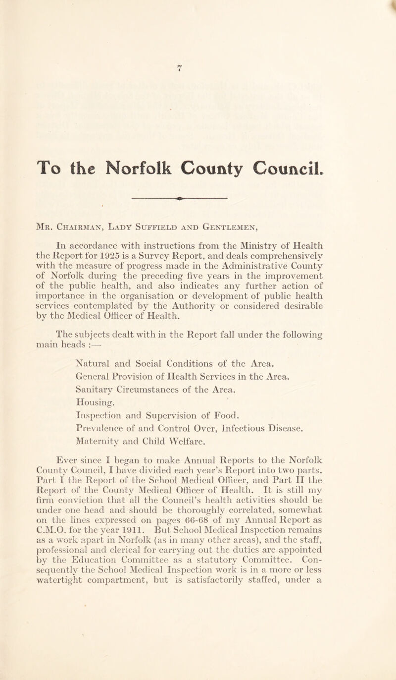 To the Norfolk County Council. Mr. Chairman, Lady Suffield and Gentlemen, In accordance with instructions from the Ministry of Health the Report for 1925 is a Survey Report, and deals eomprehensively with the measure of progress made in the Administrative County of Norfolk during the preceding five years in the improvement of the publie health, and also indicates any further aetion of importance in the organisation or development of public health serviees contemplated by the Authority or considered desirable by the Medical Officer of Health. The subjects dealt with in the Report fall under the following main heads :— Natural and Social Conditions of the Area. General Provision of Health Serviees in the Area. Sanitary Circumstanees of the Area. Housing. Inspection and Supervision of Food. Prevalenee of and Control Over, Infectious Disease. Maternitv and Child Welfare. Ever since I began to make Annual Reports to the Norfolk County Council, I have divided each year’s Report into two parts. Part I the Report of the School Medical Officer, and Part II the Report of the County Medical Officer of Health. It is still my firm eonvietion that all the Council’s health activities should be under one head and should be thoroughly correlated, somewhat on the lines expressed on pages 66-68 of my Annual Report as C.M.O. for the year 1911. But School Medical Inspection remains as a work apart in Norfolk (as in many other areas), and the staff, professional and clerical for carrying out the duties are appointed by the Education Committee as a statutory Committee. Con¬ sequently the School Medical Inspection work is in a more or less watertight compartment, but is satisfactorily staffed, under a