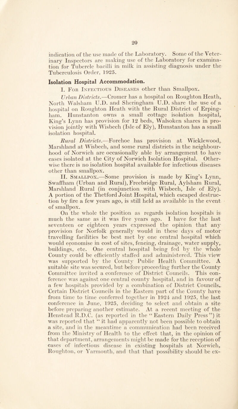 indication of the use made of the Laboratory. Some of the Veter¬ inary Inspectors are making use of the Laborator}^ for examina¬ tion for Tubercle bacilli in milk in assisting diagnosis under the Tuberculosis Order, 1925. Isolation Hospital Accommodation. I. Foe, Infectious Diseases other than Smallpox. Urban Districts.—Cromer has a hospital on Roughton Heath, North Walsham U.D. and Sheringham U.D. share the use of a hospital on Roughton Heath with the Rural District of Erping- ham. Hunstanton owns a small cottage isolation hospital, King’s Lynn has provision for 12 beds, Walsoken shares in pro¬ vision jointly with Wisbech (Isle of Ely), Hunstanton has a small isolation hospital. Rural Districts.—Forehoe has provision at Wicklewood, Marshland at Wisbech, and some rural districts in the neighbour¬ hood of Norwich are occasionally able by arrangement to have cases isolated at the City of Norwich Isolation Hospital. Other¬ wise there is no isolation hospital available for infectious diseases other than smallpox. II. Smallpox.—Some provision is made by King’s Lynn, Swaffham (Urban and Rural), Freebridge Rural, Aylsham Rural, Marshland Rural (in conjunction with Wisbech, Isle of Ely). A portion of the Thetford Joint Hospital, which escaped destruc¬ tion by fire a few years ago, is still held as available in the event of smallpox. On the whole the position as regards isolation hospitals is much the same as it was five years ago. I have for the last seventeen or eighteen years expressed the opinion that any provision for Norfolk generally would in these days of motor travelling facilities be best met by one central hospital which would economise in cost of sites, fencing, drainage, water supply, buildings, etc. One central hospital being fed by the whole County could be efficiently staffed and administered. This view was supported by the County Public Health Committee. A suitable site was secured, but before proceeding further the County Committee invited a conference of District Councils. This con¬ ference was against one central county hospital, and in favour of a few hospitals provided by a combination of District Councils.. Certain District Councils in the Eastern part of the County have from time to time conferred together in 1924 and 1925, the last conference in June, 1925, deciding to select and obtain a site before preparing another estimate. At a recent meeting of the Henstead R.D.C. (as reported in the ‘‘Eastern Daily Press”) it was reported that “ it had apparently not been possible to obtain a site, and in the meantime a communication had been received from the Ministry of Health to the effect that, in the opinion of that department, arrangements might be made for the reception of cases of infectious disease in existing hospitals at Norwich, Roughton, or Yarmouth, and that that possibility should be ex-