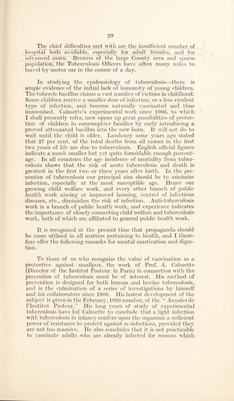 The chief difficulties met with are the insufficient number of hospital beds available, especially for adult females, and for advanced cases. Because of the large County area and sparse population, the Tuberculosis Officers have often many miles to travel by motor car in the course of a day. In studying the epidemiology of tuberculosis—there is ample evidence of the initial lack of immunity of young children. The tubercle bacillus claims a,vast number of victims in childhood. Some children receive a smaller dose of infection, or a less virulent type of infection, and become naturally vaccinated and thus immunised. Calmette’s experimental work since 1906, to which I shall presently refer, now opens up great possibilities of protec¬ tion of children in consumptive families by early introducing a proved attenuated bacillus into the new born. It will not do to wait until the child is older. Laudouzy some years ago stated that 27 per cent, of the total deaths from all causes in the first two years of life are due to tuberculosis. English official figures indicate a much smaller but yet quite formidable enough percent¬ age. In all countries the age incidence of mortality from tuber¬ culosis shows that the risk of acute tuberculosis and death is greatest in the first two or three years after birth. In the ‘pre¬ vention of tuberculosis our principal aim should be to minimise infection, especially at the most susceptible age. Hence our growing child welfare work, and every other branch of public health work aiming at improved housing, control of infectious diseases, etc., diminishes the risk of infection. Anti-tuberculosis work is a branch of public health work, and experience indicates the importance of closely connecting child welfare and tuberculosis work, both of which are affiliated to general public health work. It is recognised at the present time that propaganda should be more utilised in all matters pertaining to health, and I there¬ fore offer the following remarks for mental mastication and diges¬ tion. To those of us who recognise the value of vaccination as a protective against smallpox, the work of Prof. A. Calmette (Director of the Institut Pasteur in Paris) in connection with the prevention of tuberculosis must be of interest. His method of prevention is designed for both human and bovine tuberculosis, and is the culmination of a series of investigations by himself and his collaborators since 1906. His lastest development of the subject is given in the February, 1926 number, of the ‘‘ Annales de ITnstitut Pasteur.” His long years of study of experimental tuberculosis have led Calmette to conclude that a light infection with tuberculosis in infancy confers upon the organism a sufficient power of resistance to protect against re-infections, provided they are not too massive. He also concludes that it is not practicable to vaccinate adults who are already infected for reasons which