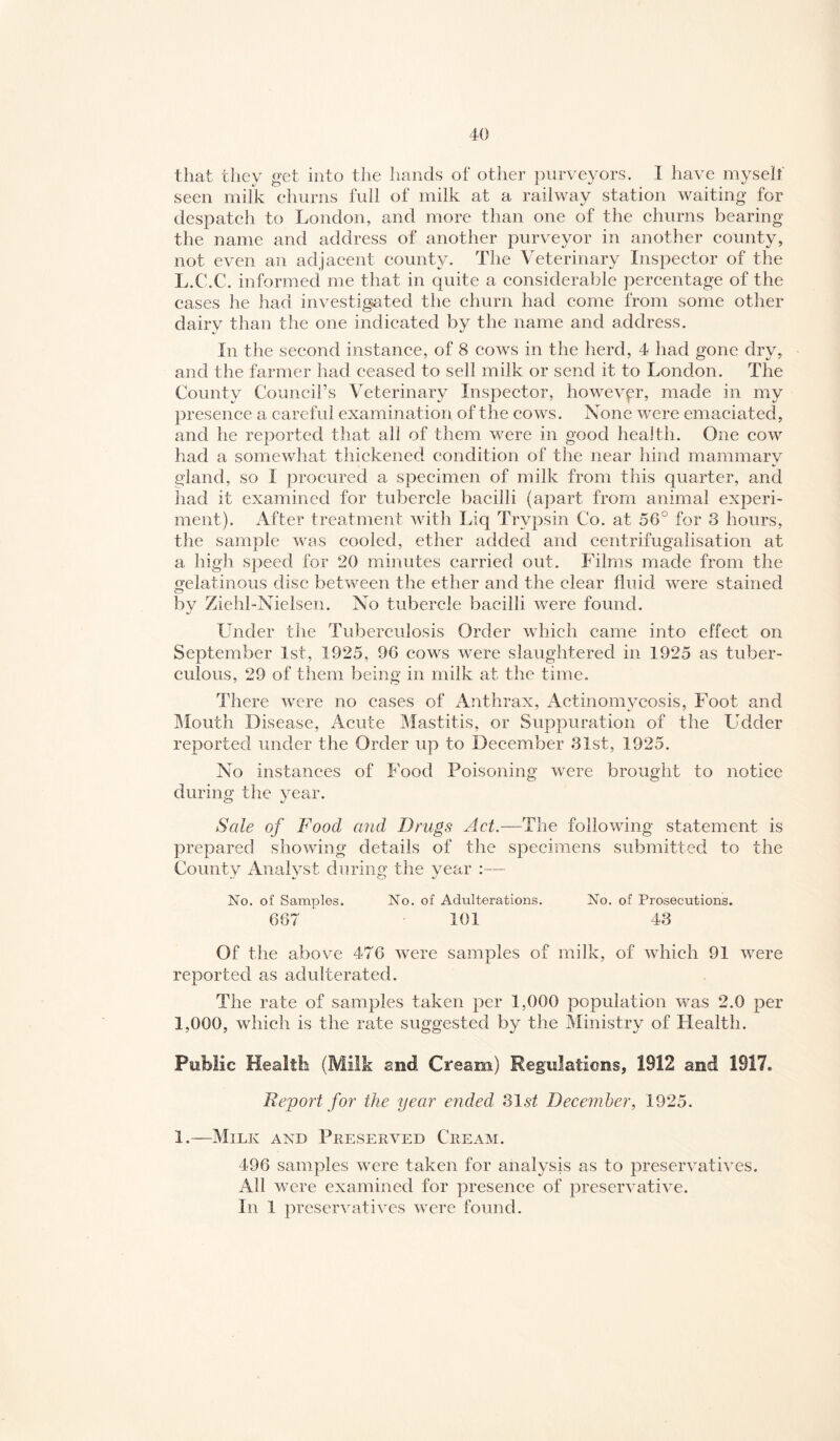 that they get into the hands of other purveyors. I have myself seen milk churns full of milk at a railway station waiting for despatch to London, and more than one of the churns bearing the name and address of another purveyor in another county, not even an adjacent county. The Veterinary Inspector of the L.C.C. informed me that in quite a considerable percentage of the cases he had investigated the churn had come from some other dairy than the one indieated by the name and address. In the second instance, of 8 cows in the herd, 4 had gone dry, and the farmer had ceased to sell milk or send it to London. The County Council’s Veterinary Inspector, however, made in my presence a careful examination of the cows. None were emaciated, and he reported that all of them were in good health. One cow had a somewhat thickened condition of the near hind mammary gland, so I procured a specimen of milk from this quarter, and had it examined for tubercle bacilli (apart from animal experi¬ ment). After treatment with Liq Trypsin Co. at 56° for 3 hours, the sample was cooled, ether added and centrifugalisation at a high speed for 20 minutes carried out. Films made from the gelatinous disc between the ether and the clear fluid were stained bv Ziehl-Nielsen. No tubercle bacilli were found. Under the Tubereulosis Order which came into effect on September 1st, 1925, 96 cows were slaughtered in 1925 as tuber¬ culous, 29 of them being in milk at the time. There were no cases of Anthrax, Actinomycosis, Foot and Mouth Disease, Acute Mastitis, or Suppuration of the Ladder reported under the Order up to December 31st, 1925. No instances of Food Poisoning were brought to notice during the year. Sale of Food and Drugs Act.—The following statement is prepared showing details of the specimens submitted to the County Analyst during the year :— No. of Samples. No. of Adulterations. No. of Prosecutions. 667 101 43 Of the above 476 were samples of milk, of which 91 were reported as adulterated. The rate of samples taken per 1,000 population was 2.0 per 1,000, which is the rate suggested by the Ministry of Health. Public Health (Milk and Cream) Regulations, 1912 and 1917. Report f07' the year elided 31st December, 1925. 1.—Milk and Pkesekved Cheam. 496 samples were taken for analysis as to preservatives. All were examined for presence of preservative. In 1 preservatives were found.