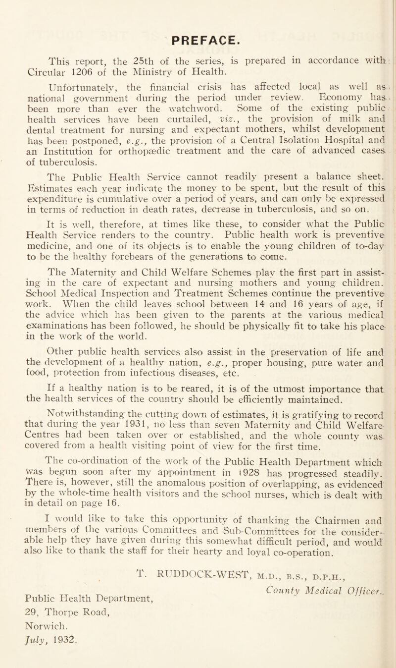 PREFACE. This report, the 25th of the series, is prepared in accordance with Circular 1206 of the Ministry of Health. Unfortunately, the financial crisis has affected local as well as national government during the period under review. Economy has been more than ever the watchword. Some of the existing public health services have been curtailed, viz., the provision of milk and dental treatment for nursing and expectant mothers, whilst development has been postponed, e.g., the provision of a Central Isolation Hospital and an Institution for orthopaedic treatment and the care of advanced cases of tuberculosis. The Public Health Service cannot readily present a balance sheet. Estimates each year indicate the money to be spent, but the result of this expenditure is cumulative over a period of years, and can only be expressed in terms of reduction in death rates, decrease in tuberculosis, and so on. It is well, therefore, at times like these, to consider what the Public Health Service renders to the country. Public health work is preventive medicine, and one of its objects is to enable the young children of to-day to be the healthy forebears of the generations to come. The Maternity and Child Welfare Schemes play the first part in assist¬ ing in the care of expectant and nursing mothers and young children. School Medical Inspection and Treatment Schemes continue the preventive work. When the child leaves school between 14 and 16 years of age, if the advice which has been given to the parents at the various medical examinations has been followed, he should be physically fit to take his place in the work of the world. Other public health services also assist in the preservation of life and the development of a healthy nation, e.g., proper housing, pure water and food, protection from infectious diseases, etc. If a healthy nation is to be reared, it is of the utmost importance that the health services of the country should be efficiently maintained. Notwithstanding the cutting down of estimates, it is gratifying to< record that during the year 1931, no less than seven Maternity and Child Welfare Centres had been taken over or established, and the whole county was covered from a health visiting point of view for the first time. The co-ordination of the work of the Public Health Department which was begun soon after my appointment in 1928 has progressed steadily. There is, however, still the anomalous position of overlapping, as evidenced bv the whole-time health visitors and the school nurses, which is dealt with in detail on page 16. I would like to1 take this opportunity of thanking the Chairmen and members of the various Committees and Sub-Committees for the consider¬ able help they have given during this somewhat difficult period, and would also like to thank the staff for their hearty and loyal co-operation. T. RUDDOCK-WEST, m.d., b.s., d.p.h., County Medical Officer.. Public Health Department, 29, Thorpe Road, Norwich. July, 1932.