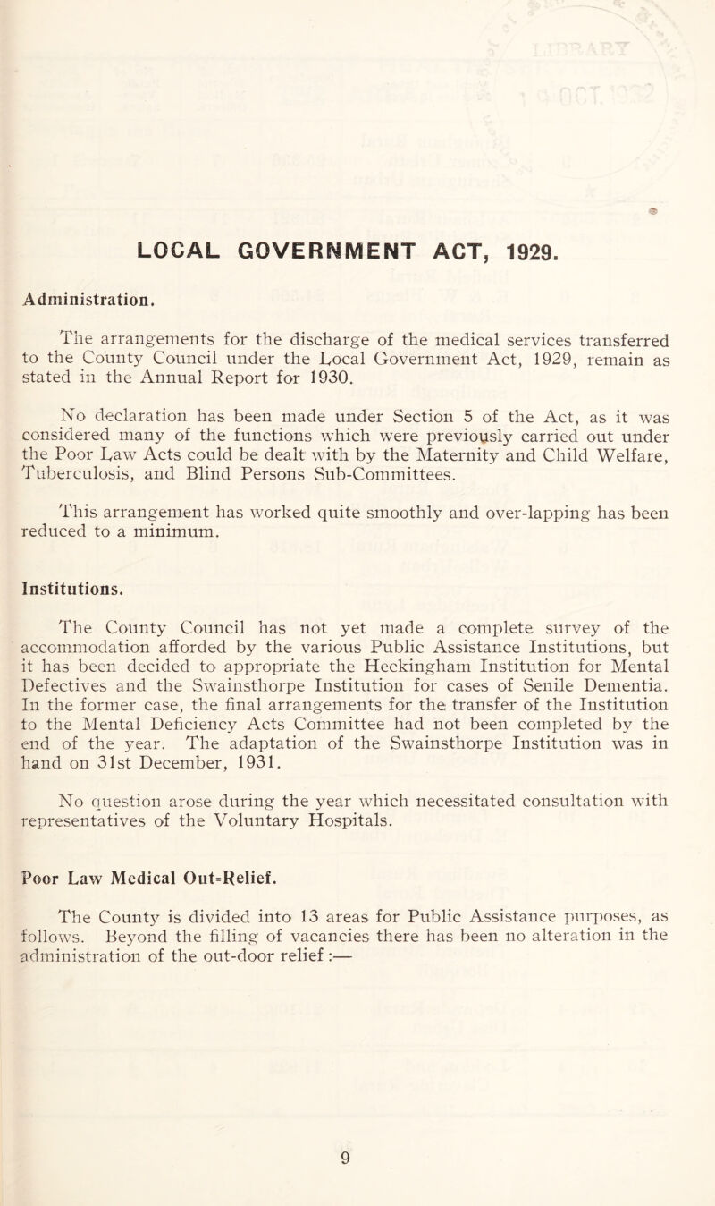 LOCAL GOVERNMENT ACT, 1929. Administration. The arrangements for the discharge of the medical services transferred to the County Council under the Local Government Act, 1929, remain as stated in the Annual Report for 1930. No declaration has been made under Section 5 of the Act, as it was considered many of the functions which were previously carried out under the Poor Law Acts could be dealt with by the Maternity and Child Welfare, Tuberculosis, and Blind Persons Sub-Committees. This arrangement has worked quite smoothly and over-lapping has been reduced to a minimum. Institutions. The County Council has not yet made a complete survey of the accommodation afforded by the various Public Assistance Institutions, but it has been decided to appropriate the Heckingham Institution for Mental Defectives and the Swainsthorpe Institution for cases of Senile Dementia. In the former case, the final arrangements for the transfer of the Institution to the Mental Deficiency Acts Committee had not been completed by the end of the year. The adaptation of the Swainsthorpe Institution was in hand on 31st December, 1931. No question arose during the year which necessitated consultation with representatives of the Voluntary Hospitals. Poor Law Medical Out=Relief. The County is divided into 13 areas for Public Assistance purposes, as follows. Beyond the filling of vacancies there has been no alteration in the administration of the out-door relief :—